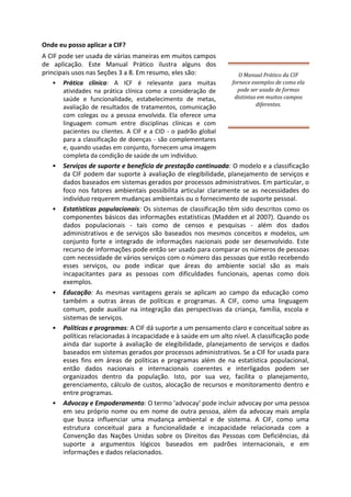 Onde eu posso aplicar a CIF?
A CIF pode ser usada de várias maneiras em muitos campos
de aplicação. Este Manual Prático ilustra alguns dos
principais usos nas Seções 3 a 8. Em resumo, eles são:
• Prática clínica: A ICF é relevante para muitas
atividades na prática clínica como a consideração de
saúde e funcionalidade, estabelecimento de metas,
avaliação de resultados de tratamentos, comunicação
com colegas ou a pessoa envolvida. Ela oferece uma
linguagem comum entre disciplinas clínicas e com
pacientes ou clientes. A CIF e a CID - o padrão global
para a classificação de doenças - são complementares
e, quando usadas em conjunto, fornecem uma imagem
completa da condição de saúde de um indivíduo.
O Manual Prático da CIF
fornece exemplos de como ela
pode ser usada de formas
distintas em muitos campos
diferentes.
• Serviços de suporte e benefício de prestação continuada: O modelo e a classificação
da CIF podem dar suporte à avaliação de elegibilidade, planejamento de serviços e
dados baseados em sistemas gerados por processos administrativos. Em particular, o
foco nos fatores ambientais possibilita articular claramente se as necessidades do
indivíduo requerem mudanças ambientais ou o fornecimento de suporte pessoal.
• Estatísticas populacionais: Os sistemas de classificação têm sido descritos como os
componentes básicos das informações estatísticas (Madden et al 2007). Quando os
dados populacionais - tais como de censos e pesquisas - além dos dados
administrativos e de serviços são baseados nos mesmos conceitos e modelos, um
conjunto forte e integrado de informações nacionais pode ser desenvolvido. Este
recurso de informações pode então ser usado para comparar os números de pessoas
com necessidade de vários serviços com o número das pessoas que estão recebendo
esses serviços, ou pode indicar que áreas do ambiente social são as mais
incapacitantes para as pessoas com dificuldades funcionais, apenas como dois
exemplos.
• Educação: As mesmas vantagens gerais se aplicam ao campo da educação como
também a outras áreas de políticas e programas. A CIF, como uma linguagem
comum, pode auxiliar na integração das perspectivas da criança, família, escola e
sistemas de serviços.
• Políticas e programas: A CIF dá suporte a um pensamento claro e conceitual sobre as
políticas relacionadas à incapacidade e à saúde em um alto nível. A classificação pode
ainda dar suporte à avaliação de elegibilidade, planejamento de serviços e dados
baseados em sistemas gerados por processos administrativos. Se a CIF for usada para
esses fins em áreas de políticas e programas além de na estatística populacional,
então dados nacionais e internacionais coerentes e interligados podem ser
organizados dentro da população. Isto, por sua vez, facilita o planejamento,
gerenciamento, cálculo de custos, alocação de recursos e monitoramento dentro e
entre programas.
• Advocay e Empoderamento: O termo 'advocay' pode incluir advocay por uma pessoa
em seu próprio nome ou em nome de outra pessoa, além da advocay mais ampla
que busca influenciar uma mudança ambiental e de sistema. A CIF, como uma
estrutura conceitual para a funcionalidade e incapacidade relacionada com a
Convenção das Nações Unidas sobre os Direitos das Pessoas com Deficiências, dá
suporte a argumentos lógicos baseados em padrões internacionais, e em
informações e dados relacionados.
 