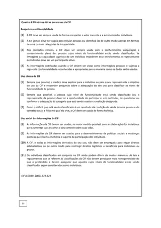 Quadro 4: Diretrizes éticas para o uso da CIF
Respeito e confidencialidade
(1) A CIF deve ser sempre usada de forma a respeitar o valor inerente e a autonomia dos indivíduos.
(2) A CIF jamais deve ser usada para rotular pessoas ou identificá-las de outro modo apenas em termos
de uma ou mais categorias de incapacidade.
(3) Nos contextos clínicos, a CIF deve ser sempre usada com o conhecimento, cooperação e
consentimento pleno das pessoas cujos níveis de funcionalidade estão sendo classificados. Se
limitações da capacidade cognitiva de um indivíduo impedirem esse envolvimento, o representante
do indivíduo deve ser um participante ativo.
(4) As informações codificadas usando a CIF devem ser vistas como informações pessoais e sujeitas a
regras de confidencialidade reconhecidas e apropriadas para a maneira como os dados serão usados.
Uso clínico da CIF
(5) Sempre que possível, o médico deve explicar para o indivíduo ou para o seu representante o objetivo
do uso da CIF e responder perguntas sobre a adequação do seu uso para classificar os níveis de
funcionalidade da pessoa.
(6) Sempre que possível, a pessoa cujo nível de funcionalidade está sendo classificado (ou o
representante da pessoa) deve ter a oportunidade de participar e, em particular, de questionar ou
confirmar a adequação da categoria que está sendo usada e a avaliação designada.
(7) Como o déficit que está sendo classificado é um resultado da condição de saúde de uma pessoa e do
contexto social e físico no qual ela vive, a CIF deve ser usada de forma holística.
Uso social das informações da CIF
(8) As informações da CIF devem ser usadas, na maior medida possível, com a colaboração dos indivíduos
para aumentar suas escolhas e seu controle sobre suas vidas.
(9) As informações da CIF devem ser usadas para o desenvolvimento de políticas sociais e mudanças
políticas que visem à melhoria e suporte da participação dos indivíduos.
(10) A CIF, e todas as informações derivadas do seu uso, não deve ser empregada para negar direitos
estabelecidos ou de outro modo para restringir direitos legítimos a benefícios para indivíduos ou
grupos.
(11) Os indivíduos classificados em conjunto na CIF ainda podem diferir de muitas maneiras. As leis e
regulamentos que se referem às classificações da CIF não devem pressupor mais homogeneidade do
que o pretendido e devem assegurar que aqueles cujos níveis de funcionalidade estão sendo
classificados sejam considerados como indivíduos.
CIF (EDUSP, 2003),273-274
10
 