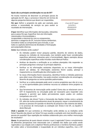 Quais são as principais considerações no uso da CIF?
Há muitas maneiras de descrever os principais passos da
aplicação da CIF. Aqui, o processo é descrito em termos de
algumas perguntas básicas que devem ser respondidas.
Por que: Definir o propósito da ação: por exemplo, para
estimar a necessidade de serviços ou para avaliar os
resultados de intervenções.
O uso da CIF requer
raciocínio e
planejamento
sistemáticos.
O que: Identificar que informações são buscadas, relevantes
para o passo Por que. Especificar itens de informação
relacionados à funcionalidade e
incapacidade e relacioná-los com os componentes,
domínios e categorias da CIF, inclusive Fatores Ambientais.
Considerar todos os componentes para inclusão, e usar
todos os capítulos (domínios) de Atividades e Participação
para populações diversas.
Como: Que métodos serão usados?
• Os métodos podem incluir pesquisa padrão, desenho de sistema de dados,
pesquisa ou métodos de mensuração, mas também pode haver considerações
específicas adicionais relevantes para a funcionalidade. Alguns exemplos dessas
considerações específicas estão incluídos neste Manual Prático.
• Análises de desenho e verificação se as análises planejadas irão responder as
principais perguntas e alcançar os principais objetivos.
• Verificar se há informações existentes disponíveis ou se novas informações
devem ser obtidas. Se informações existentes forem usadas, planejar o
mapeamento ou recodificação das informações na CIF.
• Se novas informações forem necessárias, identificar fontes e métodos potenciais
para obter essas informações. Isso pode envolver considerações de amostragem,
desenho de perguntas ou outras questões padronizadas.
• Verificar se a coleta planejada pode servir a outros propósitos que não só o seu,
i.e. se há oportunidades para combinar recursos ou colaborar entre projetos ou
setores.
• Que ferramentas de mensuração serão usadas? Como elas se relacionam com a
CIF? O mapeamento ou vinculação pode ser necessário para responder esta
pergunta e permitir que dados pré-existentes sejam usados em análises
compatíveis com a CIF.
• Os métodos são éticos? Tanto a Convenção das Nações Unidas como a própria
CIF, além de muitos procedimentos atuais de pesquisa, requer o envolvimento da
pessoa ou pessoas em questão no desenho da pesquisa e dos sistemas de dados,
e no processo de mensuração ou avaliação (ver Anexo 6 da CIF, ou Quadro 4
deste Manual).
Onde e quando: Em que contextos as informações serão obtidas ou as medições serão
feitas? Quando elas devem ser feitas? Em que ocasião a avaliação será mais benéfica para a
pessoa em questão? Que repetições de medidas colaborarão para uma melhor mensuração
de resultados?
Quem: As perspectivas de quem devem orientar o que é registrado? Como o envolvimento
de diferentes perspectivas está relacionado com a validade dos dados que estão sendo
registrados e sua relação com o objetivo? Muitos profissionais e membros familiares podem
ter visões sobre a funcionalidade e incapacidade de um indivíduo específico, mas a CIF
 