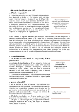 1.3 O que é classificado pela CIF?
A CIF define incapacidade?
A CIF fornece definições para funcionalidade e incapacidade
(ver Quadro 2 na Seção 1.1). No entanto, a CIF não dita
quem é 'normal' e quem é 'incapaz'. O uso da CIF permite
que uma pessoa ou um grupo possa ser identificado como
tendo 'incapacidade' dentro de cada contexto ou uso. O que
é universal e padronizado são o conceito subliminar e as
dimensões de funções; os limiares podem mudar de acordo
com o objetivo do caso de uso. Por exemplo, os limiares
para uma intervenção clínica para visão podem diferir
daqueles de um programa de suporte social.
A CIF fornece definições e
conceitos para funcionalidade
e incapacidade que podem ser
usados para informar
definições específicas em
diferentes contextos.
Neste sentido, há algumas diretrizes; por exemplo, 'incapacidade' para fins de política e
pesquisa pode ser definida, usando a CIF, a priori (por ex. definindo um grupo alvo para uma
intervenção) ou post facto (p.ex. selecionando um subgrupo estabelecendo um limiar em
conjuntos de dados baseados na população). A 'incapacidade' definida para fins específicos
consequentemente se aplicará apenas às pessoas que corresponderem a esta definição.
Portanto, o termo 'incapacidade' pode se referir a diferentes características em diferentes
setores políticos ou países. No uso da CIF, as diferenças das definições podem ser
reconhecidas e as pessoas com incapacidades que foram excluídas ou forem sub-
representadas nos termos de uma definição específica podem ser identificadas.
A CIF classifica pessoas?
A CIF classifica a funcionalidade e a incapacidade, NÃO as
pessoas, em si.
As unidades da classificação da CIF são categorias dentro dos
domínios da saúde e relacionados à saúde. A CIF classifica
funções fisiológicas (inclusive psicológicas), estruturas
anatômicas, ações, tarefas, áreas da vida e influências
externas. A CIF não classifica pessoas e não é possível
designar pessoas para uma categoria da CIF.
A CIF fornece um modelo para a descrição da funcionalidade e
incapacidade humanas e para a documentação, organização e
análise dessas informações.
A quem se aplica a CIF?
A CIF é aplicável a todas as pessoas, para descrever sua
funcionalidade e nível de saúde. Como qualquer pessoa pode
vivenciar uma incapacidade em algum ponto da vida, seja ela
permanente ou temporária, intermitente ou contínua, a CIF
pode ser usada para documentar a redução nos domínios de
funcionalidade como 'incapacidade'.
A CIF não foi desenhada, e não deve ser usada, para rotular
pessoas com incapacidades como um grupo social separado.
A CIF aplica-se a todas as pessoas, independentemente das
condições específicas de saúde, em todos os contextos
físicos, sociais e culturais.
A CIF classifica
funcionalidade e
incapacidade, NÃO as
pessoas em si.
A CIF pode ser aplicada a
qualquer pessoa.
 