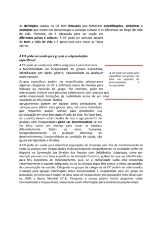 As definições usadas na CIF têm inclusões que fornecem especificações, sinônimos e
exemplos que levam em consideração a variação cultural e as diferenças ao longo do ciclo
de vida. Portanto, ela é adequada para ser usada em
diferentes países e culturas. A CIF pode ser aplicada através
de todo o ciclo de vida e é apropriada para todas as faixas
etárias.
A CIF pode ser usada para grupos e subpopulações
específicas?
A CIF pode ser usada para definir subgrupos e para descrever
a funcionalidade ou incapacidade de grupos específicos,
identificados por idade, gênero, nacionalidade ou qualquer
outra variável.
Grupos específicos podem ser especificados selecionando
algumas categorias na CIF e definindo níveis de limiares para
inclusão ou exclusão do grupo. Por exemplo, pode ser
interessante realizar uma pesquisa colaborativa com pessoas que
estão vivenciando limitações de mobilidade acima de um nível
acordado de dificuldade. Outros
agrupamentos podem ser usados pelos prestadores de
serviços para definir seus grupos alvo, tal como indivíduos
que requerem auxílio pessoal para possibilitar sua
participação em uma área especificada da vida. Ao fazer isso,
os usuários devem estar cientes de que o agrupamento de
pessoas com incapacidades pode ser discriminatório se ele
for feito como um motivo para tratar as pessoas
diferentemente. Todos os seres humanos,
independentemente de qualquer diferença de
desenvolvimento, funcionalidade ou condição de saúde, são
iguais em dignidade e direitos.
A CIF pode ser usada para identificar populações de interesse para fins de monitoramento se
todas as pessoas com incapacidades estão participando completamente na sociedade conforme
disposto na Convenção dos Direitos das Pessoas com Deficiências. Subgrupos, como por
exemplo pessoas com tipos específicos de limitação funcional, podem ter que ser identificados
para fins específicos de monitoramento, p.ex. se a comunidade surda está recebendo
reconhecimento e suporte adequados, ou se as crianças cegas têm acesso a meios apropriados
de comunicação nas escolas. Categorias ou grupos de categorias da CIF podem ser selecionados
e usados para agregar informações sobre funcionalidade e incapacidade para um grupo ou
população, tal como para ilustrar as altas taxas de incapacidade em populações mais idosas (por
ex. OMS e Banco Mundial 2011). Pesquisas e censos podem incluir perguntas sobre
funcionalidade e incapacidade, fornecendo assim informações para estatísticas populacionais.
A CIF pode ser usada para
especificar um grupo com
base em aspectos da
funcionalidade e
incapacidade.
 