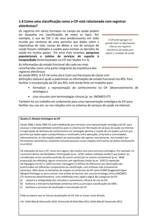 1.4 Como uma classificação como a CIF está relacionada com registros
eletrônicos?
Os registros em vários formatos no campo da saúde podem
ser baseados em classificações de todos os tipos. Por
exemplo, o uso da CID e de seus predecessores em todo
mundo por centenas de anos permitiu que dados sobre a
expectativa de vida, causas de óbitos e uso de serviços de
saúde fossem coletados e usados para nortear as decisões de
saúde em muitos países. Em anos mais recentes, pesquisas
populacionais e coletas de serviços de suporte à
incapacidade foram baseados na CIF (ver Seções 4 e 5).
A CIF pode agregar um
grande valor às informações
clínicas nos registros
eletrônicos de saúde para
definir a condição de saúde.
As informações do estado funcional são cada vez mais
reconhecidas como uma parte integrante da arquitetura dos
registros eletrônicos
de saúde (RES). A CIF tal como ela é (com sua hierarquia de classe com
definições textuais) ajuda a padronizar as informações de estado funcional nos RES. Para
facilitar a incorporação da CIF aos RES, está sendo feito um trabalho para
• formalizar a representação do conhecimento na CIF (desenvolvimento de
ontologia) e
• criar vínculos com terminologias clínicas (p. ex. SNOMED-CT)
Também há um trabalho em andamento para uma representação ontológica da CIF para
facilitar seu uso em, ou nas relações com os sistemas de serviços de saúde via internet.
Quadro 5: Modelo Ontológico da CIF
Desde 2008, a Rede OMS-FIC está trabalhando para fornecer uma representação ontológica da CIF, para
alcançar a interoperabilidade semântica para os sistemas de informação de serviços de saúde via internet.
A organização de domínios de conhecimento em ontologias permite a criação de um quadro comum que
permite que dados sejam compartilhados e reutilizados entre aplicações, empresas e comunidades.
Adicionalmente, as informações podem ser processadas não apenas manualmente, mas também por
ferramentas automáticas, revelando inclusive possíveis novas relações entre partes de dados (Andronache
et al 2012).
Há indicações de que a CIF, como ela é agora, não mostra uma clara estrutura ontológica. Por exemplo, há
construtos dentro de Atividades e Participação (p.ex. ‘d210: realizar múltiplas tarefas’) que podem ser
considerados como conceitos parentes de outros construtos no mesmo componente (p.ex. ‘d630
preparação de refeições), alguns construtos com significado similar (p.ex. ‘b16711 expressão
da linguagem escrita' e ‘d345 escrever mensagens’) e difíceis de diferenciar por observação são
posicionados em diferentes componentes da classificação, com atributos não mutuamente
exclusivos. Além disso, as tentativas de mapear os construtos da CIF como SUMO (Suggested Upper
Merged Ontology) ou para concluir uma análise de lacunas com uma terminologia clínica (SNOMED
CT) mostraram desalinhamento. Uma redefinição mais rígida e lógica das categorias da CIF:
a) reduziria a ambiguidade dos conceitos e aumentaria a eficácia do uso da CIF;
b) facilitaria a interpermutabilidade semântica entre as principais classificações da OMS;
c) facilitaria o processo de atualização e manutenção da CIF.
Pode-se esperar que as futuras atualizações da CIF irão se mover nesta direção.
Ver: Della Mea & Simoncello 2010; Simoncello & Della Mea 2011; Della Mea & Simoncello 2012.
 