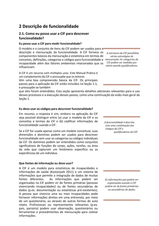 2 Descrição de funcionalidade
2.1. Como eu posso usar a CIF para descrever
funcionalidade?
Eu posso usar a CIF para medir funcionalidade?
O modelo e o conjunto de itens da CIF podem ser usados para a
descrição e mensuração da funcionalidade. A CIF fornece os
componentes básicos da mensuração e estatística em termos de
conceitos, definições, categorias e códigos para funcionalidade e
incapacidade além dos fatores ambientais relacionados que os
influenciam.
A CIF é um recurso com múltiplos usos. Este Manual Prático é
um complemento da CIF e pressupõe que os leitores
têm uma boa compreensão básica da CIF. Os principais
passos para a aplicação da CIF estão incluídos na Seção 1.1,
e pressupõe-se também
que eles foram entendidos. Esta seção apresenta detalhes adicionais relevantes para o uso
desses processos e a execução desses passos, como uma continuação da visão mais geral da
Seção 1.
Eu devo usar os códigos para descrever funcionalidade?
Em resumo, a resposta é sim, embora na aplicação da CIF
seja possível distinguir entre (a) usar o modelo da CIF e os
conceitos e termos da CIF e (b) codificar informações de
funcionalidade usando a CIF.
Se a CIF for usada apenas como um modelo conceitual, suas
dimensões e domínios podem ser usados para descrever
funcionalidade sem usar as categorias ou códigos individuais
da CIF. Os domínios podem ser entendidos como conjuntos
significativos de funções do corpo, ações, tarefas, ou área
da vida que capturam um fenômeno específico ou as
experiências de um indivíduo.
Que fontes de informação eu devo usar?
A CIF é um modelo para estatísticas de incapacidades e
informações de saúde (Kostanjsek 2011) e um sistema de
informações que permite a integração de dados de muitas
fontes diferentes. As informações que podem ser
organizadas na CIF podem vir de fontes primárias (pessoas
vivenciando incapacidades) ou de fontes secundárias de
dados (p.ex. documentação ou estatísticas pré-existentes).
A pessoa que vivencia uma ou mais incapacidades pode
fornecer informações diretas em uma entrevista, por meio
de um questionário, ou através de outras formas de auto
relato. Profissionais ou representantes relevantes (p.ex.
pais, parceiro) podem usar observação, questionários ou
ferramentas e procedimentos de mensuração para coletar
informações.
A funcionalidade é descrita
com uma combinação dos
códigos da CIF e
qualificadores da CIF.
As informações que podem ser
organizadas usando a CIF
podem vir de fontes primárias
ou secundárias de dados.
A estrutura da CIF possibilita
várias estratégias de
mensuração. As categorias da
CIF podem ser medidas por
níveis usando qualificadores.
 