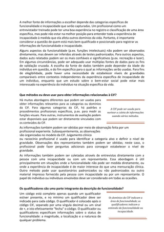 A melhor fonte de informações a escolher depende das categorias específicas de
funcionalidade e incapacidade que serão capturadas. Um profissional como um
entrevistador treinado pode ter uma boa experiência no registro e classificação de uma área
específica, mas pode não estar na melhor posição para entender toda a experiência de
incapacidade à medida que ela afeta outros domínios da vida. Portanto, é importante
considerar a questão de quem está mais bem qualificado e posicionado para registrar as
informações de funcionalidade e incapacidade.
Alguns aspectos da funcionalidade (p.ex. funções intelectuais) não podem ser observados
diretamente, mas devem ser inferidos através de testes padronizados. Para outros aspectos,
dados auto relatados podem ser os mais confiáveis e significativos (p.ex. recreação e lazer).
Em algumas circunstâncias, pode ser adequado usar múltiplas fontes de dados para os fins
de validação cruzada. A escolha da fonte de dados também pode depender da idade do
indivíduo em questão, e do fim específico para o qual as informações serão usadas. Para fins
de elegibilidade, pode haver uma necessidade de estabelecer níveis de gravidades
comparáveis entre contextos independentes da experiência específica de incapacidade de
um indivíduo, enquanto que um estudo sobre o bem-estar social pode estar mais
interessado na experiência do indivíduo na situação específica da vida.
Que métodos eu devo usar para obter informações relacionadas à CIF?
Há muitas abordagens diferentes que podem ser usadas para
obter informações relevantes para as categorias ou domínios
da CIF. Para algumas categorias da CIF, há padrões e
procedimentos profissionais específicos, p.ex. para medir as
funções visuais. Para outras, instrumentos de avaliação podem
estar disponíveis que podem ser diretamente vinculados com
os conteúdos da CIF.
A CIF pode ser usada para
nortear a coleta de informações
usando vários métodos.
As informações também podem ser obtidas por meio de observação feita por um
profissional experiente. Subsequentemente, as observações
são organizadas no modelo da CIF. Julgamento clínico
ou raciocínio profissional é usado para identificar a categoria alvo e definir o nível de
gravidade. Observações dos representantes também podem ser obtidas; neste caso, o
profissional pode fazer perguntas adicionais para conseguir estabelecer o nível de
gravidade.
As informações também podem ser coletadas através de entrevistas diretamente com a
pessoa com uma incapacidade ou com um representante. Essa abordagem é útil
principalmente em situações onde a funcionalidade não pode ser medida diretamente, ou
onde a experiência de incapacidade é de maior interesse do que uma mensuração clínica.
Outro método pode usar questionários padronizados ou não padronizados ou outro
material impresso fornecido pela pessoa com incapacidade ou por um representante. O
papel do indivíduo ou indivíduos envolvidos deve ser considerado em todas as ocasiões.
Os qualificadores são uma parte integrante da descrição de funcionalidade?
Um código está completo apenas quando um qualificador
estiver presente, e no mínimo um qualificador deve ser
indicado para cada código. O qualificador é colocado após o
código CIF, separado por uma vírgula decimal ou um sinal
de +, e isto efetivamente "fecha" o código. O qualificador ou
qualificadores especificam informações sobre o status de
funcionalidade: a magnitude, a localização e a natureza de
qualquer problema.
Os domínios da CIF indicam a
área de funcionalidade; os
qualificadores indicam a
extensão da funcionalidade ou
incapacidade.
 