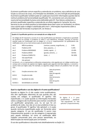 O primeiro qualificador comum especifica a extensão de um problema, seja a deficiência de uma
função ou estrutura do corpo, uma limitação nas atividades, ou uma restrição de participação.
O primeiro qualificador também pode ser usado para transmitir informações quando não há
nenhum problema de funcionalidade (qualificador '0'), consistente com uma descrição
neutra da funcionalidade humana como defendido pela CIF. Para fatores ambientais, o
primeiro qualificador especifica a extensão de um efeito negativo (o 'tamanho' de uma
barreira) ou de um efeito positivo (a intensidade desse fator como um facilitador); no último
caso o ponto após o código é substituído pelo sinal +. Informações importantes sobre a
codificação são fornecidas na própria CIF, ver Anexo 2.
Quadro 6: O qualificador genérico e um exemplo de um código da CIF
Os códigos da CIF requerem o uso de um ou mais qualificadores que denotam a magnitude ou gravidade
do problema em questão. O problema se refere a uma deficiência, limitação, restrição ou barreira
quando usado em combinação com os códigos b, s, d ou e, respectivamente. Os qualificadores são
codificados como um ou mais números após um ponto decimal.
xxx.0 NÃO há problema (nenhum, ausente, insignificante, ...) 0-4%
xxx.1 Problema LEVE (leve, pequeno, ...) 5-24%
xxx.2 Problema MODERADO (médio, regular, ...) 25-49%
xxx.3 Problema GRAVE (grande, extremo, ...) 50-95%
xxx.4 Problema COMPLETO (total, ...) 96-100%
xxx.8 não especificado
xxx.9 não aplicável
As letras b, s, d, e e representam os diferentes componentes e são seguidas por um código numérico que
começa com o número do capítulo (um dígito), seguido pelo segundo nível (dois dígitos), e o terceiro e
quarto níveis (um dígito cada). Por exemplo, os seguintes códigos indicam um problema 'leve' em cada
caso.
b2.1 Funções sensoriais e dor
(item de primeiro
nível)
b210.1 Funções da visão
(item de segundo
nível)
b2102.1 Qualidade da visão
(item de terceiro
nível)
b21022.1 Sensibilidade ao contraste
(item de quarto
nível)
Qual é o significado e uso dos dígitos 8 e 9 como qualificadores?
Quando os dígitos 8 e 9 são usados como qualificadores,
eles têm significados diferentes do que quando eles são
usados em códigos. O qualificador '8' significa 'não
especificado', e é usado quando as informações fornecidas
sobre a categoria são insuficientes para nortear a escolha de
um qualificador apropriado; p.ex. Eu sei que há um
problema de visão, mas não sei se esse problema é leve ou
grave. O qualificador '9' significa 'não aplicável', e é usado
quando nenhuma especificação puder ser fornecida sobre
aquela categoria. O uso do qualificador 9 ocorre mais
frequentemente quando o uso da categoria é inapropriado
para aquele indivíduo, tal como na codificação d850
trabalho remunerado para uma pessoa aposentada, ou
b650 funções da menstruação para um homem.
Os dígitos 8 e 9 como
qualificadores significam
"não especificado" ou "não
aplicável" (respectivamente).
O uso dos qualificadores é discutido mais detalhadamente na Seção 3.3.
 