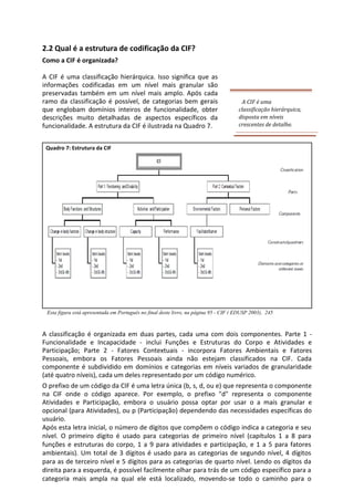 2.2 Qual é a estrutura de codificação da CIF?
Como a CIF é organizada?
A CIF é uma classificação hierárquica. Isso significa que as
informações codificadas em um nível mais granular são
preservadas também em um nível mais amplo. Após cada
ramo da classificação é possível, de categorias bem gerais
que englobam domínios inteiros de funcionalidade, obter
descrições muito detalhadas de aspectos específicos da
funcionalidade. A estrutura da CIF é ilustrada na Quadro 7.
A CIF é uma
classificação hierárquica,
disposta em níveis
crescentes de detalhe.
Quadro 7: Estrutura da CIF
Esta figura está apresentada em Português no final deste livro, na página 95 - CIF ( EDUSP 2003), 245
A classificação é organizada em duas partes, cada uma com dois componentes. Parte 1 -
Funcionalidade e Incapacidade - inclui Funções e Estruturas do Corpo e Atividades e
Participação; Parte 2 - Fatores Contextuais - incorpora Fatores Ambientais e Fatores
Pessoais, embora os Fatores Pessoais ainda não estejam classificados na CIF. Cada
componente é subdividido em domínios e categorias em níveis variados de granularidade
(até quatro níveis), cada um deles representado por um código numérico.
O prefixo de um código da CIF é uma letra única (b, s, d, ou e) que representa o componente
na CIF onde o código aparece. Por exemplo, o prefixo "d" representa o componente
Atividades e Participação, embora o usuário possa optar por usar o a mais granular e
opcional (para Atividades), ou p (Participação) dependendo das necessidades específicas do
usuário.
Após esta letra inicial, o número de dígitos que compõem o código indica a categoria e seu
nível. O primeiro dígito é usado para categorias de primeiro nível (capítulos 1 a 8 para
funções e estruturas do corpo, 1 a 9 para atividades e participação, e 1 a 5 para fatores
ambientais). Um total de 3 dígitos é usado para as categorias de segundo nível, 4 dígitos
para as de terceiro nível e 5 dígitos para as categorias de quarto nível. Lendo os dígitos da
direita para a esquerda, é possível facilmente olhar para trás de um código específico para a
categoria mais ampla na qual ele está localizado, movendo-se todo o caminho para o
 