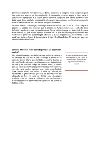 domínio ou capítulo. Inversamente, ao tentar selecionar a categoria mais apropriada para
descrever um aspecto da funcionalidade, é necessário primeiro alocar o item para o
componente apropriado e, a seguir, para o domínio e capítulo. Por último, dentro de um
dado bloco desse capítulo, é necessário selecionar a categoria que melhor descreve aquele
aspecto da funcionalidade com o nível desejado de detalhe.
Em cada nível da classificação há categorias que terminam com ‘8’ ou ‘9’. Essas categorias
podem ser usadas para sinalizar que o aspecto da funcionalidade não é coberto pelas
definições existentes, mas é especificado de forma suficiente para ser descrito (- 8: outro
especificado), ou que há um aspecto presente para o qual as informações disponíveis são
insuficientes para uma especificação adicional (- 9: não especificado). Recomenda-se aos
usuários estudar o Anexo 1 (taxonomia) e Anexo 2 (codificação) da CIF para mais aspectos
básicos sobre estes tópicos.
Como os diferentes níveis das categorias da CIF podem ser
usados?
Não há nenhuma regra estabelecida para o nível de detalhe a
ser utilizado no uso da CIF, mas o escopo e propósito da
aplicação devem ditar a granularidade necessária. Quando as
informações são coletadas e codificadas em um dado nível de
detalhe (p.ex. com um código de terceiro nível), é sempre
possível elevar as informações para uma categoria mais ampla,
mas não será possível capturar uma maior especificidade
(p.ex. quarto nível) sem inserir a fonte de informações
novamente. A granularidade (ou nível de detalhe) deve ser
adequada ao fim. Em caso de dúvida, uma abordagem
prudente pode ser coletar e codificar as informações com a
maior especificidade permitida pela capacidade de gestão de
dados e custos.
O nível de detalhe usado deve
ser adequado ao fim, e estar de
acordo com a qualidade das
informações possíveis de
coletar.
 