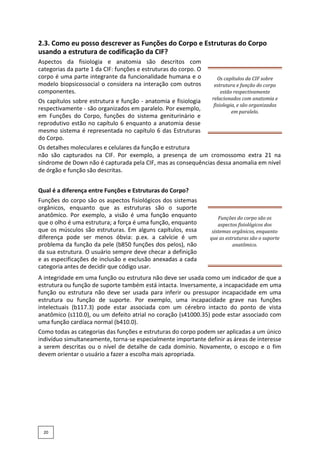 2.3. Como eu posso descrever as Funções do Corpo e Estruturas do Corpo
usando a estrutura de codificação da CIF?
Aspectos da fisiologia e anatomia são descritos com
categorias da parte 1 da CIF: funções e estruturas do corpo. O
corpo é uma parte integrante da funcionalidade humana e o
modelo biopsicossocial o considera na interação com outros
componentes.
Os capítulos sobre estrutura e função - anatomia e fisiologia
respectivamente - são organizados em paralelo. Por exemplo,
em Funções do Corpo, funções do sistema geniturinário e
reprodutivo estão no capítulo 6 enquanto a anatomia desse
mesmo sistema é representada no capítulo 6 das Estruturas
do Corpo.
Os capítulos da CIF sobre
estrutura e função do corpo
estão respectivamente
relacionados com anatomia e
fisiologia, e são organizados
em paralelo.
Os detalhes moleculares e celulares da função e estrutura
não são capturados na CIF. Por exemplo, a presença de um cromossomo extra 21 na
síndrome de Down não é capturada pela CIF, mas as consequências dessa anomalia em nível
de órgão e função são descritas.
Qual é a diferença entre Funções e Estruturas do Corpo?
Funções do corpo são os aspectos fisiológicos dos sistemas
orgânicos, enquanto que as estruturas são o suporte
anatômico. Por exemplo, a visão é uma função enquanto
que o olho é uma estrutura; a força é uma função, enquanto
que os músculos são estruturas. Em alguns capítulos, essa
diferença pode ser menos óbvia: p.ex. a calvície é um
problema da função da pele (b850 funções dos pelos), não
da sua estrutura. O usuário sempre deve checar a definição
e as especificações de inclusão e exclusão anexadas a cada
categoria antes de decidir que código usar.
Funções do corpo são os
aspectos fisiológicos dos
sistemas orgânicos, enquanto
que as estruturas são o suporte
anatômico.
A integridade em uma função ou estrutura não deve ser usada como um indicador de que a
estrutura ou função de suporte também está intacta. Inversamente, a incapacidade em uma
função ou estrutura não deve ser usada para inferir ou pressupor incapacidade em uma
estrutura ou função de suporte. Por exemplo, uma incapacidade grave nas funções
intelectuais (b117.3) pode estar associada com um cérebro intacto do ponto de vista
anatômico (s110.0), ou um defeito atrial no coração (s41000.35) pode estar associado com
uma função cardíaca normal (b410.0).
Como todas as categorias das funções e estruturas do corpo podem ser aplicadas a um único
indivíduo simultaneamente, torna-se especialmente importante definir as áreas de interesse
a serem descritas ou o nível de detalhe de cada domínio. Novamente, o escopo e o fim
devem orientar o usuário a fazer a escolha mais apropriada.
20
 