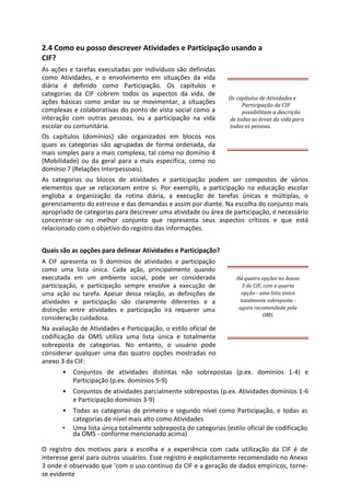 2.4 Como eu posso descrever Atividades e Participação usando a
CIF?
As ações e tarefas executadas por indivíduos são definidas
como Atividades, e o envolvimento em situações da vida
diária é definido como Participação. Os capítulos e
categorias da CIF cobrem todos os aspectos da vida, de
ações básicas como andar ou se movimentar, a situações
complexas e colaborativas do ponto de vista social como a
interação com outras pessoas, ou a participação na vida
escolar ou comunitária.
Os capítulos (domínios) são organizados em blocos nos
quais as categorias são agrupadas de forma ordenada, da
mais simples para a mais complexa, tal como no domínio 4
(Mobilidade) ou da geral para a mais específica, como no
domínio 7 (Relações Interpessoais).
Os capítulos de Atividades e
Participação da CIF
possibilitam a descrição
de todas as áreas da vida para
todas as pessoas.
As categorias ou blocos de atividades e participação podem ser compostos de vários
elementos que se relacionam entre si. Por exemplo, a participação na educação escolar
engloba a organização da rotina diária, a execução de tarefas únicas e múltiplas, o
gerenciamento do estresse e das demandas e assim por diante. Na escolha do conjunto mais
apropriado de categorias para descrever uma atividade ou área de participação, é necessário
concentrar-se no melhor conjunto que representa seus aspectos críticos e que está
relacionado com o objetivo do registro das informações.
Quais são as opções para delinear Atividades e Participação?
A CIF apresenta os 9 domínios de atividades e participação
como uma lista única. Cada ação, principalmente quando
executada em um ambiente social, pode ser considerada
participação, e participação sempre envolve a execução de
uma ação ou tarefa. Apesar dessa relação, as definições de
atividades e participação são claramente diferentes e a
distinção entre atividades e participação irá requerer uma
consideração cuidadosa.
Na avaliação de Atividades e Participação, o estilo oficial de
codificação da OMS utiliza uma lista única e totalmente
sobreposta de categorias. No entanto, o usuário pode
considerar qualquer uma das quatro opções mostradas no
anexo 3 da CIF:
Há quatro opções no Anexo
3 da CIF, com a quarta
opção - uma lista única
totalmente sobreposta -
agora recomendada pela
OMS.
• Conjuntos de atividades distintas não sobrepostas (p.ex. domínios 1-4) e
Participação (p.ex. domínios 5-9)
• Conjuntos de atividades parcialmente sobrepostas (p.ex. Atividades domínios 1-6
e Participação domínios 3-9)
• Todas as categorias de primeiro e segundo nível como Participação, e todas as
categorias de nível mais alto como Atividades
• Uma lista única totalmente sobreposta de categorias (estilo oficial de codificação
da OMS - conforme mencionado acima)
O registro dos motivos para a escolha e a experiência com cada utilização da CIF é de
interesse geral para outros usuários. Esse registro é explicitamente recomendado no Anexo
3 onde é observado que 'com o uso contínuo da CIF e a geração de dados empíricos, torne-
se evidente
 