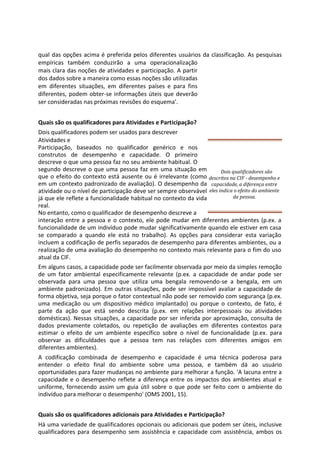 qual das opções acima é preferida pelos diferentes usuários da classificação. As pesquisas
empíricas também conduzirão a uma operacionalização
mais clara das noções de atividades e participação. A partir
dos dados sobre a maneira como essas noções são utilizadas
em diferentes situações, em diferentes países e para fins
diferentes, podem obter-se informações úteis que deverão
ser consideradas nas próximas revisões do esquema'.
Quais são os qualificadores para Atividades e Participação?
Dois qualificadores podem ser usados para descrever
Atividades e
Participação, baseados no qualificador genérico e nos
construtos de desempenho e capacidade. O primeiro
descreve o que uma pessoa faz no seu ambiente habitual. O
segundo descreve o que uma pessoa faz em uma situação em
que o efeito do contexto está ausente ou é irrelevante (como
em um contexto padronizado de avaliação). O desempenho da
atividade ou o nível de participação deve ser sempre observável
já que ele reflete a funcionalidade habitual no contexto da vida
real.
No entanto, como o qualificador de desempenho descreve a
interação entre a pessoa e o contexto, ele pode mudar em diferentes ambientes (p.ex. a
funcionalidade de um indivíduo pode mudar significativamente quando ele estiver em casa
se comparado a quando ele está no trabalho). As opções para considerar esta variação
incluem a codificação de perfis separados de desempenho para diferentes ambientes, ou a
realização de uma avaliação do desempenho no contexto mais relevante para o fim do uso
atual da CIF.
Em alguns casos, a capacidade pode ser facilmente observada por meio da simples remoção
de um fator ambiental especificamente relevante (p.ex. a capacidade de andar pode ser
observada para uma pessoa que utiliza uma bengala removendo-se a bengala, em um
ambiente padronizado). Em outras situações, pode ser impossível avaliar a capacidade de
forma objetiva, seja porque o fator contextual não pode ser removido com segurança (p.ex.
uma medicação ou um dispositivo médico implantado) ou porque o contexto, de fato, é
parte da ação que está sendo descrita (p.ex. em relações interpessoais ou atividades
domésticas). Nessas situações, a capacidade por ser inferida por aproximação, consulta de
dados previamente coletados, ou repetição de avaliações em diferentes contextos para
estimar o efeito de um ambiente específico sobre o nível de funcionalidade (p.ex. para
observar as dificuldades que a pessoa tem nas relações com diferentes amigos em
diferentes ambientes).
A codificação combinada de desempenho e capacidade é uma técnica poderosa para
entender o efeito final do ambiente sobre uma pessoa, e também dá ao usuário
oportunidades para fazer mudanças no ambiente para melhorar a função. 'A lacuna entre a
capacidade e o desempenho reflete a diferença entre os impactos dos ambientes atual e
uniforme, fornecendo assim um guia útil sobre o que pode ser feito com o ambiente do
indivíduo para melhorar o desempenho' (OMS 2001, 15).
Quais são os qualificadores adicionais para Atividades e Participação?
Há uma variedade de qualificadores opcionais ou adicionais que podem ser úteis, inclusive
qualificadores para desempenho sem assistência e capacidade com assistência, ambos os
Dois qualificadores são
descritos na CIF - desempenho e
capacidade, a diferença entre
eles indica o efeito do ambiente
da pessoa.
 