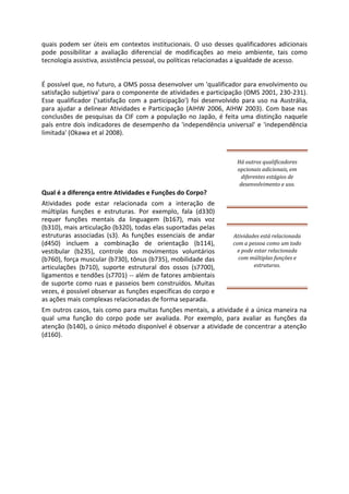 quais podem ser úteis em contextos institucionais. O uso desses qualificadores adicionais
pode possibilitar a avaliação diferencial de modificações ao meio ambiente, tais como
tecnologia assistiva, assistência pessoal, ou políticas relacionadas a igualdade de acesso.
É possível que, no futuro, a OMS possa desenvolver um 'qualificador para envolvimento ou
satisfação subjetiva' para o componente de atividades e participação (OMS 2001, 230-231).
Esse qualificador ('satisfação com a participação') foi desenvolvido para uso na Austrália,
para ajudar a delinear Atividades e Participação (AIHW 2006, AIHW 2003). Com base nas
conclusões de pesquisas da CIF com a população no Japão, é feita uma distinção naquele
país entre dois indicadores de desempenho da 'independência universal' e 'independência
limitada' (Okawa et al 2008).
Há outros qualificadores
opcionais adicionais, em
diferentes estágios de
desenvolvimento e uso.
Qual é a diferença entre Atividades e Funções do Corpo?
Atividades pode estar relacionada com a interação de
múltiplas funções e estruturas. Por exemplo, fala (d330)
requer funções mentais da linguagem (b167), mais voz
(b310), mais articulação (b320), todas elas suportadas pelas
estruturas associadas (s3). As funções essenciais de andar
(d450) incluem a combinação de orientação (b114),
vestibular (b235), controle dos movimentos voluntários
(b760), força muscular (b730), tônus (b735), mobilidade das
articulações (b710), suporte estrutural dos ossos (s7700),
ligamentos e tendões (s7701) -- além de fatores ambientais
de suporte como ruas e passeios bem construídos. Muitas
vezes, é possível observar as funções específicas do corpo e
as ações mais complexas relacionadas de forma separada.
Atividades está relacionada
com a pessoa como um todo
e pode estar relacionada
com múltiplas funções e
estruturas.
Em outros casos, tais como para muitas funções mentais, a atividade é a única maneira na
qual uma função do corpo pode ser avaliada. Por exemplo, para avaliar as funções da
atenção (b140), o único método disponível é observar a atividade de concentrar a atenção
(d160).
 