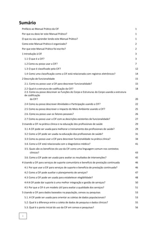 Sumário
Prefácio ao Manual Prático da CIF 1
Por que eu devo ler este Manual Prático? 1
O que eu vou aprender lendo este Manual Prático? 1
Como este Manual Prático é organizado? 2
Por que este Manual Prático foi escrito? 2
1 Introdução à CIF 3
1.1 O que é a CIF? 3
1.2 Como eu posso usar a CIF? 7
1.3 O que é classificado pela CIF? 12
1.4 Como uma classificação como a CIF está relacionada com registros eletrônicos? 14
2 Descrição de funcionalidade 15
2.1. Como eu posso usar a CIF para descrever funcionalidade? 15
2.2 Qual é a estrutura de codificação da CIF? 18
2.3. Como eu posso descrever as Funções do Corpo e Estruturas do Corpo usando a estrutura
de codificação
da CIF? 20
2.4 Como eu posso descrever Atividades e Participação usando a CIF? 22
2.5 Como eu posso descrever o impacto do Meio Ambiente usando a CIF? 25
2.6. Como eu posso usar os fatores pessoais? 26
2.7 Como eu posso usar a CIF com as descrições existentes de funcionalidade? 27
3 Usando a CIF na prática clínica e na educação dos profissionais de saúde 29
3.1 A CIF pode ser usada para melhorar o treinamento dos profissionais de saúde? 29
3.2 Como a CIF pode ser usada na educação dos profissionais de saúde? 31
3.3 Como eu posso usar a CIF para descrever funcionalidade na prática clínica? 34
3.4. Como a CIF está relacionada com o diagnóstico médico? 41
3.5. Quais são os benefícios do uso da CIF como uma linguagem comum nos contextos
clínicos? 43
3.6. Como a CIF pode ser usada para avaliar os resultados de intervenções? 45
4 Usando a CIF para serviços de suporte comunitário e benefício de prestação continuada 46
4.1 Por que usar a CIF para serviços de suporte e benefício de prestação continuada? 46
4.2 Como a CIF pode auxiliar o planejamento de serviços? 47
4.3 Como a CIF pode ser usada para estabelecer elegibilidade? 48
4.4 A CIF pode dar suporte à uma melhor integração e gestão de serviços? 50
4.5 Por que a CIF é um modelo útil para avaliar a qualidade dos serviços? 51
5 Usando a CIF para dados baseados na população, censos ou pesquisas 53
5.1. A CIF pode ser usada para orientar as coletas de dados populacionais? 53
5.2. Qual é a diferença entre a coleta de dados de pesquisa e dados clínicos? 55
5.3. Qual é o ponto inicial do uso da CIF em censos e pesquisas? 56
i
 