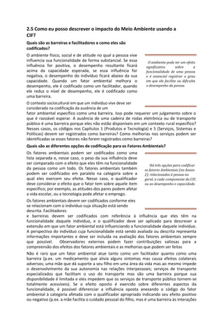 2.5 Como eu posso descrever o impacto do Meio Ambiente usando a
CIF?
Quais são as barreiras e facilitadores e como eles são
codificados?
O ambiente físico, social e de atitude no qual a pessoa vive
influencia sua funcionalidade de forma substancial. Se essa
influência for positiva, o desempenho resultante ficará
acima da capacidade esperada, se essa influência for
negativa, o desempenho do indivíduo ficará abaixo da sua
capacidade. Quando um fator ambiental melhora o
desempenho, ele é codificado como um facilitador, quando
ele reduz o nível de desempenho, ele é codificado como
uma barreira.
O ambiente pode ter um efeito
significativo sobre a
funcionalidade de uma pessoa
e é essencial registrar o grau
em que ele facilita ou dificulta
o desempenho da pessoa.
O contexto sociocultural em que um indivíduo vive deve ser
considerado na codificação da ausência de um
fator ambiental específico como uma barreira. Isso pode requerer um julgamento sobre o
que é razoável esperar. A ausência de uma cadeira de rodas eletrônica ou de transporte
público é uma barreira porque eles não estão disponíveis em um contexto rural específico?
Nesses casos, os códigos nos Capítulos 1 (Produtos e Tecnologia) e 5 (Serviços, Sistemas e
Políticas) devem ser registrados como barreiras? Como melhorias nos serviços podem ser
identificadas se esses fatores não forem registrados como barreiras?
Quais são as diferentes opções de codificação para os Fatores Ambientais?
Os fatores ambientais podem ser codificados como uma
lista separada e, nesse caso, o peso da sua influência deve
ser comparado com o efeito que eles têm na funcionalidade
da pessoa como um todo. Os fatores ambientais também
podem ser codificados em paralelo na categoria sobre a
qual eles exercem seu efeito. Nesse caso, o qualificador
deve considerar o efeito que o fator tem sobre aquele item
específico; por exemplo, as atitudes dos pares podem afetar
a vida escolar, ou a tecnologia pode afetar o emprego.
Há três opções para codificar
os fatores Ambientais (no Anexo
2): relacionados à pessoa no
geral, a cada componente da CIF,
ou ao desempenho e capacidade.
Os fatores ambientais devem ser codificados conforme eles
se relacionam com o indivíduo cuja situação está sendo
descrita. Facilitadores
e barreiras devem ser codificados com referência à influência que eles têm na
funcionalidade daquele indivíduo, e o qualificador deve ser aplicado para descrever a
extensão em que um fator ambiental está influenciando a funcionalidade daquele indivíduo.
A perspectiva do indivíduo cuja funcionalidade está sendo avaliada ou descrita representa
informações importantes e deve ser incluída na avaliação dos fatores ambientais sempre
que possível. Observadores externos podem fazer contribuições valiosas para a
compreensão dos efeitos dos fatores ambientais e as melhorias que podem ser feitas
Não é raro que um fator ambiental atue tanto como um facilitador quanto como uma
barreira (p.ex. um medicamento que alivia alguns sintomas mas causa efeitos colaterais
adversos; uma mãe que dá suporte a seu filho em uma área da vida mas ao mesmo impede
o desenvolvimento da sua autonomia nas relações interpessoais; serviços de transporte
especializados que facilitam o uso do transporte mas são uma barreira porque sua
disponibilidade é limitada e eles impedem que os serviços de transporte público tornem-se
totalmente acessíveis). Se o efeito oposto é exercido sobre diferentes aspectos da
funcionalidade, é possível diferenciar a influência oposta anexando o código do fator
ambiental à categoria afetada com o qualificador apropriado indicando seu efeito positivo
ou negativo (p.ex. a mãe facilita o cuidado pessoal do filho, mas é uma barreira às interações
 
