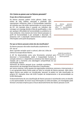 2.6. Como eu posso usar os fatores pessoais?
O que são os fatores pessoais?
Os fatores pessoais podem incluir gênero, idade, raça,
estilos de vida, hábitos, educação e profissão. Eles
representam influências sobre a funcionalidade específica
do indivíduo que não estão representadas em outras partes
da CIF. Um exemplo disso é quando um indivíduo não
consegue um emprego devido à falta de qualificações, e não
por qualquer dificuldade de funcionalidade ou problema no
meio ambiente. Uma maneira de incluir fatores pessoais no
perfil de funcionalidade é por anotação e descrição. As
pesquisas com a população rotineiramente coletam essas
informações como parte da pesquisa.
Por que os fatores pessoais ainda não são classificados?
Os fatores pessoais não estão classificados atualmente na
CIF. Isso se
deve à grande variação social e cultural, além de à falta de
clareza no escopo desses fatores.
A CIF foi desenvolvida como uma ferramenta universal para
descrever a funcionalidade, saúde e incapacidade humana. A
variação extrema e a dependência contextual dos fatores pessoais
impediu até o momento uma abordagem compartilhada da sua
classificação. Muitos
elementos de fatores pessoais (p.ex. condição econômica,
educacional e de emprego) foram descritos e classificados
por outros sistemas, como aqueles de organizações estatísticas nacionais e internacionais, e
o uso apropriado destas fontes pode ser feito na inclusão de fatores pessoais. Além disso,
alguns fatores que podem ser considerados 'pessoais' já podem ter sido classificados na
própria CIF. Exemplos disso são b126 Funções do temperamento e da personalidade ou
b1301 Motivação.
O desenvolvimento de uma classificação de fatores pessoais é reconhecido como um desafio
e uma oportunidade. Ao incluir essas informações na coleta de dados, um investigador pode
fornecer uma base empírica para o futuro desenvolvimento dos fatores pessoais na CIF.
Os fatores pessoais
representam influências
sobre a funcionalidade
específica do indivíduo.
Ainda há uma falta de
clareza sobre o escopo dos
fatores pessoais.
 