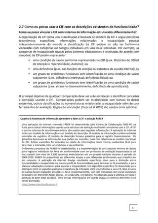 2.7 Como eu posso usar a CIF com as descrições existentes de funcionalidade?
Como eu posso vincular a CIF com sistemas de informação estruturados diferentemente?
A organização da CIF como uma classificação é baseada no modelo da CIF e segue princípios
taxonômicos específicos. Informações relacionadas a incapacidade geradas
independentemente do modelo e classificação da CIF podem ou não ser facilmente
vinculadas com categorias ou códigos individuais em uma base individual. Por exemplo, as
categorias de incapacidade usadas pelos sistemas educacionais e analisadas de acordo com
o modelo da CIF podem representar
• uma condição de saúde conforme representada na CID (p.ex. Distúrbio de Déficit
de Atenção e Hiperatividade, Autismo); ou
• uma deficiência (p.ex. nas funções de atenção ou estrutura do ouvido interno); ou
• um grupo de problemas funcionais com identificação de uma condição de saúde
subjacente (p.ex. deficiência intelectual, deficiência física); ou
• um grupo de problemas funcionais sem identificação de uma condição de saúde
subjacente (p.ex. atraso no desenvolvimento, deficiência de aprendizado).
O principal objetivo de qualquer comparação deve ser o de esclarecer e identificar conceitos
e conteúdo usando a CIF. Comparações podem ser estabelecidas com bancos de dados
existentes, outras classificações ou nomenclaturas relacionadas a incapacidade além de com
ferramentas de avaliação. Regras de vinculação (Cieza et al 2005) são usadas onde aplicável.
Quadro 8: Sistemas de informação aprendem a falar a CIF: a solução FABER
Uma aplicação da internet chamada FABER foi desenvolvida pelo Centro de Colaboração OMS-FIC na
Itália para coletar informações usando uma estrutura de avaliação multiaxial consistente com a CIF. A CIF
e outros sistemas de terminologia médica são usados para registrar informações. A aplicação da internet
inclui um modelo de informação e um modelo de descrição. O modelo de informação contém entradas
concretas de registros. O modelo de descrição fornece gabaritos para o registro biopsicossocial. Os
gabaritos descrevem as informações que podem ser inseridas, tudo com referência ao modelo conceitual
da CIF. Ênfase específica foi colocada na coleta de informações sobre fatores ambientais (FA) para
descrever a interação entre um indivíduo e seu ambiente.
O desenho conceitual do FABER foi desenvolvido, e a implementação de um conjunto mínimo de dados
para registros individuais foi feita em conformidade com um protocolo de avaliação biopsicossocial ad
hoc testado com mais de 1.300 pacientes ambulatoriais em um projeto nacional durante o período de
2008-2010. FABER foi preenchido em diferentes etapas e por diferentes profissionais que trabalharam
em conjunto. A aplicação da internet divulga resultados específicos úteis para a distinção entre
funcionalidade e incapacidade no mesmo perfil de funcionalidade, para destacar os FA envolvidos, e para
planejar adaptações razoáveis para superar a incapacidade. Um algoritmo específico foi desenhado para
distinguir entre os aspectos positivos e negativos da interação entre um indivíduo e seus FA. Dois ensaios
de campo foram realizados em 2011 e 2012, respectivamente, com 400 indivíduos com várias condições
de saúde e de diferentes faixas etárias. A versão alfa, em italiano, foi adaptada para o sistema, serviços e
políticas de bem-estar da Itália. Uma versão internacional em outras línguas e sistemas diferentes está
sendo planejada.
http://www.reteclassificazioni.it
27
 