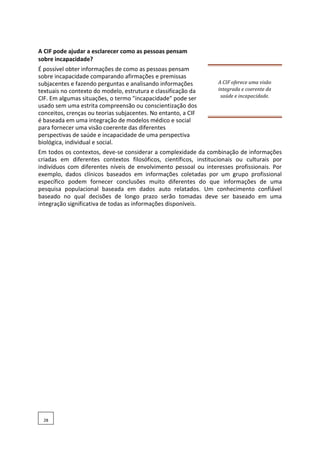 A CIF pode ajudar a esclarecer como as pessoas pensam
sobre incapacidade?
É possível obter informações de como as pessoas pensam
sobre incapacidade comparando afirmações e premissas
subjacentes e fazendo perguntas e analisando informações
textuais no contexto do modelo, estrutura e classificação da
CIF. Em algumas situações, o termo "incapacidade" pode ser
usado sem uma estrita compreensão ou conscientização dos
conceitos, crenças ou teorias subjacentes. No entanto, a CIF
é baseada em uma integração de modelos médico e social
para fornecer uma visão coerente das diferentes
perspectivas de saúde e incapacidade de uma perspectiva
biológica, individual e social.
A CIF oferece uma visão
integrada e coerente da
saúde e incapacidade.
Em todos os contextos, deve-se considerar a complexidade da combinação de informações
criadas em diferentes contextos filosóficos, científicos, institucionais ou culturais por
indivíduos com diferentes níveis de envolvimento pessoal ou interesses profissionais. Por
exemplo, dados clínicos baseados em informações coletadas por um grupo profissional
específico podem fornecer conclusões muito diferentes do que informações de uma
pesquisa populacional baseada em dados auto relatados. Um conhecimento confiável
baseado no qual decisões de longo prazo serão tomadas deve ser baseado em uma
integração significativa de todas as informações disponíveis.
28
 