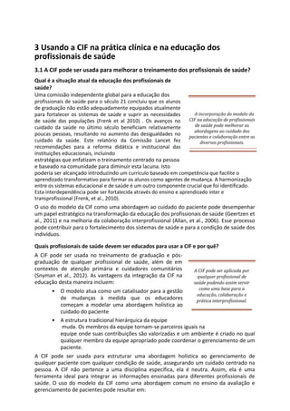 3 Usando a CIF na prática clínica e na educação dos
profissionais de saúde
3.1 A CIF pode ser usada para melhorar o treinamento dos profissionais de saúde?
Qual é a situação atual da educação dos profissionais de
saúde?
Uma comissão independente global para a educação dos
profissionais de saúde para o século 21 concluiu que os alunos
de graduação não estão adequadamente equipados atualmente
para fortalecer os sistemas de saúde e suprir as necessidades
de saúde das populações (Frenk et al 2010) . Os avanços no
cuidado da saúde no último século beneficiam relativamente
poucas pessoas, resultando no aumento das desigualdades no
cuidado da saúde. Este relatório da Comissão Lancet fez
recomendações para a reforma didática e institucional das
instituições educacionais, incluindo
estratégias que enfatizam o treinamento centrado na pessoa
e baseado na comunidade para diminuir esta lacuna. Isto
poderia ser alcançado introduzindo um currículo baseado em competência que facilite o
aprendizado transformativo para formar os alunos como agentes de mudança. A harmonização
entre os sistemas educacional e de saúde é um outro componente crucial que foi identificado.
Esta interdependência pode ser fortalecida através do ensino e aprendizado inter e
transprofissional (Frenk, et al., 2010).
O uso do modelo da CIF como uma abordagem ao cuidado do paciente pode desempenhar
um papel estratégico na transformação da educação dos profissionais de saúde (Geertzen et
al., 2011) e na melhoria da colaboração interprofissional (Allan, et al., 2006). Esse processo
pode contribuir para o fortalecimento dos sistemas de saúde e para a condição de saúde dos
indivíduos.
Quais profissionais de saúde devem ser educados para usar a CIF e por quê?
A CIF pode ser usada no treinamento de graduação e pós-
graduação de qualquer profissional de saúde, além de em
contextos de atenção primária e cuidadores comunitários
(Snyman et al., 2012). As vantagens da integração da CIF na
educação desta maneira incluem:
• O modelo atua como um catalisador para a gestão
de mudanças à medida que os educadores
começam a modelar uma abordagem holística ao
cuidado do paciente
A CIF pode ser aplicada por
qualquer profissional de
saúde podendo assim servir
como uma base para a
educação, colaboração e
prática interprofissional.
• A estrutura tradicional hierárquica da equipe
muda. Os membros da equipe tornam-se parceiros iguais na
equipe onde suas contribuições são valorizadas e um ambiente é criado no qual
qualquer membro da equipe apropriado pode coordenar o gerenciamento de um
paciente.
A CIF pode ser usada para estruturar uma abordagem holística ao gerenciamento de
qualquer paciente com qualquer condição de saúde, assegurando um cuidado centrado na
pessoa. A CIF não pertence a uma disciplina específica, ela é neutra. Assim, ela é uma
ferramenta ideal para integrar as informações ensinadas para diferentes profissionais de
saúde. O uso do modelo da CIF como uma abordagem comum no ensino da avaliação e
gerenciamento de pacientes pode resultar em:
A incorporação do modelo da
CIF na educação de profissionais
de saúde pode melhorar as
abordagens ao cuidado dos
pacientes e colaboração entre os
diversos profissionais.
 