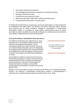 • Uma melhor experiência do paciente,
• Uma abordagem biopsicossocial e espiritual ao cuidado do paciente,
• Resultados melhores de saúde,
• Fortalecimento dos sistemas de saúde,
• Melhoria da educação, colaboração e prática interprofissional e
• Compartilhamento de tarefas e troca de tarefas.
O modelo da CIF pode oferecer um guia para o ensino de saúde pública e o desenvolvimento
de competências de saúde pública. Os domínios dos fatores ambientais podem oferecer
uma estrutura para os alunos coletarem, analisarem, interpretarem e comunicarem
informações relativas a: resultados de saúde pública, determinantes sociais da saúde,
promoção da saúde e atividades de prevenção de doenças em colaboração com parceiros da
comunidade, e mapeamento dos ativos da comunidade.
O uso da CIF melhora o desempenho clínico dos alunos?
Há evidências de pesquisas que sugerem que o uso da
CIF pode levar a uma avaliação e gerenciamento mais
holísticos e abrangentes dos pacientes. Isso foi
comprovado quando um modelo funcional, em vez de
um modelo tradicional baseado apenas em diagnóstico,
foi usado para avaliar pacientes com esclerose múltipla;
as avaliações foram mais abrangentes e mais itens que
requerem intervenção foram identificados (Stallinga et
al., 2012).
O uso da CIF pode levar a uma
abordagem mais abrangente
da incapacidade.
A introdução do modelo no treinamento de alunos de
fisioterapia para gerenciar crianças com transtornos de
desenvolvimento resultou em planos de intervenção
que demonstraram uma maior conscientização do
impacto dos fatores contextuais e uma melhor
compreensão da participação e interação social (Jelsma
& Scott, 2011).
Quando os alunos de medicina usaram a estrutura da CIF dentro de um contexto de atenção
primária, isto melhorou o aprendizado transformativo, facilitou a interdependência e
contribuiu para o fortalecimento do sistema de saúde (Snyman et al., 2012).
30
 