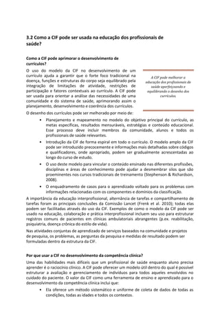 3.2 Como a CIF pode ser usada na educação dos profissionais de
saúde?
Como a CIF pode aprimorar o desenvolvimento de
currículos?
O uso do modelo da CIF no desenvolvimento de um
currículo ajuda a garantir que o forte foco tradicional na
doença, funções e estruturas do corpo seja equilibrado pela
integração de limitações de atividade, restrições de
participação e fatores contextuais ao currículo. A CIF pode
ser usada para orientar a análise das necessidades de uma
comunidade e do sistema de saúde, aprimorando assim o
planejamento, desenvolvimento e coerência dos currículos.
O desenho dos currículos pode ser melhorado por meio de:
A CIF pode melhorar a
educação dos profissionais de
saúde aperfeiçoando e
equilibrando o desenho dos
currículos.
• Planejamento e mapeamento no modelo do objetivo principal do currículo, as
metas específicas, resultados mensuráveis, estratégias e conteúdo educacional.
Esse processo deve incluir membros da comunidade, alunos e todos os
profissionais de saúde relevantes.
• Introdução da CIF de forma espiral em todo o currículo. O modelo amplo da CIF
pode ser introduzido precocemente e informações mais detalhadas sobre códigos
e qualificadores, onde apropriado, podem ser gradualmente acrescentadas ao
longo do curso de estudo.
• O uso deste modelo para vincular o conteúdo ensinado nas diferentes profissões,
disciplinas e áreas de conhecimento pode ajudar a desmembrar silos que são
proeminentes nos cursos tradicionais de treinamento (Stephenson & Richardson,
2008).
• O enquadramento de casos para o aprendizado voltado para os problemas com
informações relacionadas com os componentes e domínios da classificação.
A importância da educação interprofissional, alternância de tarefas e compartilhamento de
tarefas foram as principais conclusões da Comissão Lancet (Frenk et al. 2010); todas elas
podem ser facilitadas através do uso da CIF. Exemplos de como o modelo da CIF pode ser
usado na educação, colaboração e prática interprofissional incluem seu uso para estruturar
registros comuns de pacientes em clínicas ambulatoriais abrangentes (p.ex. reabilitação,
psiquiatria, doença crônica do estilo de vida).
Nas atividades conjuntas de aprendizado de serviços baseados na comunidade e projetos
de pesquisa, os problemas, as perguntas da pesquisa e medidas de resultado podem ser
formuladas dentro da estrutura da CIF.
Por que usar a CIF no desenvolvimento da competência clínica?
Uma das habilidades mais difíceis que um profissional de saúde enquanto aluno precisa
aprender é o raciocínio clínico. A CIF pode oferecer um modelo útil dentro do qual é possível
estruturar a avaliação e gerenciamento de indivíduos para todos aqueles envolvidos no
cuidado do paciente. O valor da CIF como uma ferramenta de ensino e aprendizado para o
desenvolvimento da competência clínica inclui que:
• Ela oferece um método sistemático e uniforme de coleta de dados de todas as
condições, todas as idades e todos os contextos.
 