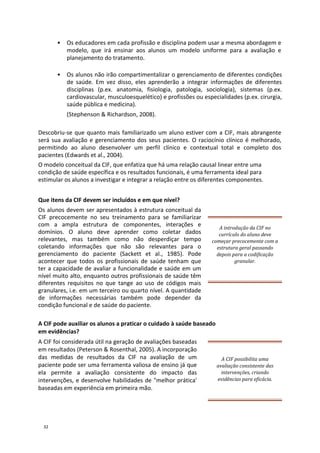 • Os educadores em cada profissão e disciplina podem usar a mesma abordagem e
modelo, que irá ensinar aos alunos um modelo uniforme para a avaliação e
planejamento do tratamento.
• Os alunos não irão compartimentalizar o gerenciamento de diferentes condições
de saúde. Em vez disso, eles aprenderão a integrar informações de diferentes
disciplinas (p.ex. anatomia, fisiologia, patologia, sociologia), sistemas (p.ex.
cardiovascular, musculoesquelético) e profissões ou especialidades (p.ex. cirurgia,
saúde pública e medicina).
(Stephenson & Richardson, 2008).
Descobriu-se que quanto mais familiarizado um aluno estiver com a CIF, mais abrangente
será sua avaliação e gerenciamento dos seus pacientes. O raciocínio clínico é melhorado,
permitindo ao aluno desenvolver um perfil clínico e contextual total e completo dos
pacientes (Edwards et al., 2004).
O modelo conceitual da CIF, que enfatiza que há uma relação causal linear entre uma
condição de saúde específica e os resultados funcionais, é uma ferramenta ideal para
estimular os alunos a investigar e integrar a relação entre os diferentes componentes.
Que itens da CIF devem ser incluídos e em que nível?
Os alunos devem ser apresentados à estrutura conceitual da
CIF precocemente no seu treinamento para se familiarizar
com a ampla estrutura de componentes, interações e
domínios. O aluno deve aprender como coletar dados
relevantes, mas também como não desperdiçar tempo
coletando informações que não são relevantes para o
gerenciamento do paciente (Sackett et al., 1985). Pode
acontecer que todos os profissionais de saúde tenham que
ter a capacidade de avaliar a funcionalidade e saúde em um
nível muito alto, enquanto outros profissionais de saúde têm
diferentes requisitos no que tange ao uso de códigos mais
granulares, i.e. em um terceiro ou quarto nível. A quantidade
de informações necessárias também pode depender da
condição funcional e de saúde do paciente.
A introdução da CIF no
currículo do aluno deve
começar precocemente com a
estrutura geral passando
depois para a codificação
granular.
A CIF pode auxiliar os alunos a praticar o cuidado à saúde baseado
em evidências?
A CIF foi considerada útil na geração de avaliações baseadas
em resultados (Peterson & Rosenthal, 2005). A incorporação
das medidas de resultados da CIF na avaliação de um
paciente pode ser uma ferramenta valiosa de ensino já que
ela permite a avaliação consistente do impacto das
intervenções, e desenvolve habilidades de "melhor prática'
baseadas em experiência em primeira mão.
A CIF possibilita uma
avaliação consistente das
intervenções, criando
evidências para eficácia.
32
 