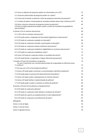 5.4. Como os objetivos de pesquisas podem ser relacionados com a CIF? 57
5.5. Conjuntos padronizados de perguntas podem ser usados? 58
5.6. O que está envolvido no desenho e teste das perguntas relevantes de pesquisas? 60
5.7. A análise de dados e interpretação de resultados também devem fazer referência à CIF? 61
5.8. Quais conjuntos relevantes de perguntas existem atualmente? 62
5.9 Como os dados populacionais podem auxiliar a análise de resultados de igualdade de
oportunidades? 65
6 Usando a CIF em sistemas educacionais 66
6.1. A CIF é útil em contextos educacionais? 66
6.2 A CIF pode auxiliar a integração de informações diagnósticas e educacionais? 67
6.3 A CIF pode ser usada para avaliação em educação? 68
6.4 A CIF pode ser usada para entender a participação na educação? 69
6.5 A CIF pode ser usada para analisar ambientes educacionais? 70
6.6 A CIF pode ser usada para estabelecer elegibilidade em contextos educacionais? 71
6.7. A CIF pode ser usada para estabelecer metas? 72
6.8. Como a CIF pode ser usada para avaliar os resultados dos alunos? 73
6.9 A CIF pode facilitar a cooperação e integrar diferentes perspectivas? 74
7 Usando a CIF para fins de políticas e programas 75
7.1
Por que é importante usar conceitos padronizados de incapacidade em diferentes áreas
políticas? 75
7.2 Por que usar a CIF na formulação de políticas? 76
7.3 Como a CIF pode ajudar a promover a conscientização e identificar problemas? 78
7.4 A CIF pode ajudar no processo de desenvolvimento de políticas? 79
7.5 Como a CIF pode auxiliar o planejamento em nível de sistemas? 81
7.6 Como a CIF pode facilitar a implementação de políticas? 82
7.7 A CIF pode ajudar a avaliar e monitorar os efeitos de políticas? 83
8 Usando a CIF para fins de advocay e empoderamento? 84
8.1 A CIF pode ser usada para advocay? 84
8.2 A CIF pode ser usada para medir atitudes e mudanças de atitudes? 85
8.3 A CIF pode dar suporte ao empoderamento e à vida independente? 86
8.4 A CIF pode ser usada para aconselhamento de pares? 87
Bibliografia 88
Anexo 1: Lista de Siglas 92
Anexo 2: Lista de Caixas 93
Anexo 3: Agradecimentos 94
ii
 