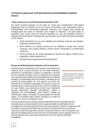 3.3 Como eu posso usar a CIF para descrever funcionalidade na prática
clínica?
Como eu posso usar um perfil de paciente baseado na CIF?
Um perfil funcional baseado na CIF pode ser usado para complementar informações
diagnósticas de um paciente ou de um coorte de pacientes com informações sobre a
funcionalidade. Essas informações adicionais fornecem uma imagem mais robusta da
condição geral de saúde do indivíduo. Essa imagem é relevante e útil para todas as
condições, mas muitas vezes de interesse específico no caso de condições crônicas e
doenças não transmissíveis. Exemplos dos usos possíveis de um perfil de paciente baseado
na CIF incluem:
• Perfil instantâneo de um único indivíduo para detectar áreas de necessidades,
problemas e pontos fortes;
• Perfil dinâmico da condição funcional de um indivíduo ou grupo para rastrear
mudanças, como aquelas devidas à história natural, intervenções, ou modificações
ambientais;
• Perfil funcional de um coorte agrupado de acordo com alguns critérios (p.ex.
diagnóstico, idade ou gênero); ou
• Planejamento ou gerenciamento de tratamento.
No que um perfil de paciente baseado na CIF se concentra?
O perfil do paciente baseado na CIF sempre se concentrará na
maneira como a pessoa funciona em um dado momento,
levando em consideração o escopo e o propósito. A escolha
de um intervalo de tempo e de um ambiente que fornecerá
uma representação estável da funcionalidade de um indivíduo
também é recomendável para fins práticos. Exemplos de um
período de tempo podem ser uma semana a um mês. Um
exemplo de um ambiente adequado seria aquele no qual um
indivíduo passa a maior parte do tempo, como no trabalho ou
em casa. Definir esses parâmetros é ainda mais importante
quando registramos aspectos intermitentes, cíclicos e
episódicos da funcionalidade, como dormir, funções da
menstruação, dirigir, recreação, ou participação em eventos
sociais. Isso também pode mostrar mudanças ao longo do
intervalo, ou entre um ambiente e outro.
Um perfil de paciente baseado
na CIF concentra-se na maneira
como uma pessoa funciona em
um dado período.
Um foco especial pode ser dado a aspectos específicos da funcionalidade que são
relevantes para o escopo do perfil. Assim, a granularidade do perfil pode não ser
homogênea se uma área específica for de interesse especial e motivar a criação do perfil.
Em todos os casos, mesmo dentro da assimetria de um perfil que se concentra em
capítulos ou domínios específicos, sempre será possível mover-se de um conjunto mais
granular de códigos para um nível mais alto na classificação, como o segundo nível ou o
nível de capítulo, para representar aquele perfil como um conjunto de dados
homogêneo.
34
 