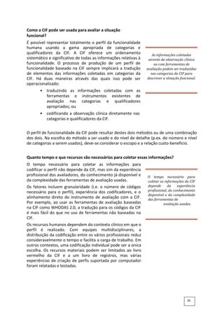 Como a CIF pode ser usada para avaliar a situação
funcional?
É possível representar totalmente o perfil da funcionalidade
humana usando a gama apropriada de categorias e
qualificadores da CIF. A CIF oferece um ordenamento
sistemático e significativo de todas as informações relativas à
funcionalidade. O processo de produção de um perfil de
funcionalidade baseado na CIF sempre implicará a tradução
de elementos das informações coletadas em categorias da
CIF. Há duas maneiras através das quais isso pode ser
operacionalizado:
• traduzindo as informações coletadas com as
ferramentas e instrumentos existentes de
avaliação nas categorias e qualificadores
apropriados; ou
• codificando a observação clínica diretamente nas
categorias e qualificadores da CIF.
As informações coletadas
através da observação clínica
ou com ferramentas de
avaliação podem ser traduzidas
nas categorias da CIF para
descrever a situação funcional.
O perfil de funcionalidade da CIF pode resultar destes dois métodos ou de uma combinação
dos dois. Na escolha do método a ser usado e do nível de detalhe (p.ex. do número e nível
de categorias a serem usados), deve-se considerar o escopo e a relação custo-benefício.
Quanto tempo e que recursos são necessários para coletar essas informações?
O tempo necessário para coletar as informações para
codificar o perfil não depende da CIF, mas sim da experiência
profissional dos avaliadores, do conhecimento já disponível e
da complexidade das ferramentas de avaliação usadas.
Os fatores incluem granularidade (i.e. o número de códigos
necessário para o perfil), experiência dos codificadores, e o
alinhamento direto do instrumento de avaliação com a CIF.
Por exemplo, ao usar as ferramentas de avaliação baseadas
na CIF como WHODAS 2.0, a tradução para os códigos da CIF
é mais fácil do que no uso de ferramentas não baseadas na
CIF.
Os recursos humanos dependem do contexto clínico em que o
perfil é realizado. Com equipes multidisciplinares, a
distribuição da codificação entre os vários profissionais reduz
consideravelmente o tempo e facilita a carga de trabalho. Em
outros contextos, uma codificação individual pode ser a única
escolha. Os recursos materiais podem ser limitados ao livro
vermelho da CIF e a um livro de registros, mas várias
experiências de criação de perfis suportada por computador
foram relatadas e testadas.
O tempo necessário para
coletar as informações da CIF
depende da experiência
profissional, do conhecimento
disponível e da complexidade
das ferramentas de
avaliação usadas.
35
 