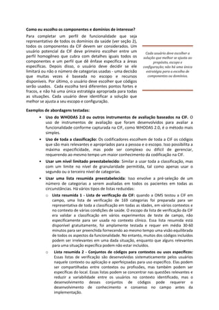 Como eu escolho os componentes e domínios de interesse?
Para completar um perfil de funcionalidade que seja
representativo de todos os domínios da saúde (ver seção 2),
todos os componentes da CIF devem ser considerados. Um
usuário potencial da CIF deve primeiro escolher entre um
perfil homogêneo que cubra com detalhes iguais todos os
componentes e um perfil que dê ênfase específica a áreas
específicas. Depois disso, o usuário deve decidir se ele
limitará ou não o número de categorias usadas - uma decisão
que muitas vezes é baseada no escopo e recursos
disponíveis. Por último, o usuário deve escolher que códigos
serão usados. Cada escolha terá diferentes pontos fortes e
fracos, e não há uma única estratégia apropriada para todas
as situações. Cada usuário deve identificar a solução que
melhor se ajusta a seu escopo e configuração.
Exemplos de abordagens testadas:
Cada usuário deve escolher a
solução que melhor se ajusta ao
propósito, escopo e
configuração; não há uma única
estratégia para a escolha de
componentes ou domínios.
• Uso do WHODAS 2.0 ou outros instrumentos de avaliação baseados na CIF. O
uso de instrumentos de avaliação que foram desenvolvidos para avaliar a
funcionalidade conforme capturada na CIF, como WHODAS 2.0, é o método mais
simples.
• Uso de toda a classificação: Os codificadores escolhem de toda a CIF os códigos
que são mais relevantes e apropriados para a pessoa e o escopo. Isso possibilita a
máxima especificidade, mas pode ser complexo ou difícil de gerenciar,
requerendo ao mesmo tempo um maior conhecimento da codificação na CIF.
• Usar um nível limitado preestabelecido: Similar a usar toda a classificação, mas
com um limite no nível de granularidade permitida, tal como apenas usar o
segundo ou o terceiro nível de categorias.
• Usar uma lista resumida preestabelecida: Isso envolve a pré-seleção de um
número de categorias a serem avaliadas em todos os pacientes em todas as
circunstâncias. Há vários tipos de listas reduzidas:
o Lista resumida 1 - Lista de verificação da CIF: quando a OMS testou a CIF em
campo, uma lista de verificação de 169 categorias foi preparada para ser
representativa de toda a classificação em todas as idades, em vários contextos e
no contexto de várias condições de saúde. O escopo da lista de verificação da CIF
era validar a classificação em vários experimentos de teste de campo, não
especificamente para ser usada no contexto clínico. Essa lista resumida está
disponível gratuitamente, foi amplamente testada e requer em média 30-60
minutos para ser preenchida fornecendo ao mesmo tempo uma visão equilibrada
de todos os aspectos da funcionalidade. No entanto, muitos dos códigos incluídos
podem ser irrelevantes em uma dada situação, enquanto que alguns relevantes
para uma situação específica podem não estar incluídos.
o Lista resumida 2 - Conjuntos de códigos para contextos ou usos específicos:
Essas listas de verificação são desenvolvidas sistematicamente pelos usuários
naquele contexto ou aplicação e aperfeiçoadas para uso específico. Elas podem
ser compartilhadas entre contextos ou profissões, mas também podem ser
específicas do local. Essas listas podem se concentrar nas questões relevantes e
reduzir a variabilidade entre os usuários no contexto identificado, mas o
desenvolvimento desses conjuntos de códigos pode requerer o
desenvolvimento de conhecimento e consenso no campo antes da
implementação.
 