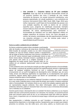 o Lista resumida 3 - Conjuntos básicos da CIF para condições
específicas: Essas são listas de verificação desenvolvidas através de
um processo científico que inclui a condução de uma revisão
sistemática da literatura, um estudo transversal multicêntrico, uma
pesquisa especializada, um estudo qualitativo e uma conferência de
consenso internacional (Üstün 2004, Stucki 2004, Finger 2012) para
melhor representar o perfil típico de funcionalidade das pessoas com
uma condição específica de saúde ou dentro de um contexto
específico (p.ex. programa de reabilitação vocacional). Exemplos
incluem lesão da coluna vertebral, artrite, diabetes, AVC, depressão e
obesidade. Há outros aperfeiçoamentos para representar a
funcionalidade de indivíduos com um dado diagnóstico médico em
estágios específicos do processo clínico, tais como pós-agudo vs.
crônico. No entanto, comorbidades não são especificamente incluídas
nos conjuntos principais e o uso das mesmas pode reduzir a
especificidade do perfil funcional.
Como eu avalio o ambiente de um indivíduo?
Os fatores ambientais podem afetar atividades e participação
além de funções e estruturas do corpo (p.ex. diuréticos afetam
b610 funções de excreção urinária ou um stent intravascular
modifica um vaso do lúmen). Embora auxílios e equipamentos
são de longe os fatores ambientais mais comuns a considerar no
uso da CIF, outros merecem igual consideração mesmo se eles
forem menos óbvios. Exemplos incluem a qualidade do ar para
uma pessoa com asma ou o estigma associado a um
diagnóstico de saúde mental. Outro exemplo pode ser um
médico em um ambiente 'padronizado' como um hospital
ignorando
o meio ambiente como uma fonte de variação que afeta significativamente a funcionalidade.
Na verdade, a presença de assistência pessoal visa especificamente otimizar o desempenho
apesar de qualquer problema funcional ou com o ambiente, que pode resultar
erroneamente em um perfil homogêneo de desempenho entre indivíduos que, de outro
modo, teriam uma diferença significativa na capacidade ou no desempenho sem aquela
assistência. Seguem abaixo alguns pontos que devem ser considerados na avaliação do
impacto ambiental sobre a funcionalidade:
Qual é seu desempenho no seu ambiente habitual? Considere o ambiente, como o trabalho
ou a casa, onde o indivíduo passa a maior parte do tempo, para avaliar o impacto ambiental
sobre a funcionalidade. Um contexto clínico ou um centro de cuidados especiais pode não
ser representativo daquele ambiente. Para obter informações sobre o ambiente ou
ambientes relevantes, pode ser necessário fazer uma visita à casa e entrevistas direcionadas
com o indivíduo ou os cuidadores.
Durante quanto tempo o desempenho deve ser avaliado? Os fatores ambientais ou seu impacto
podem não estar continuamente presentes e ser relevantes. Por exemplo, um assistente pessoal
pode estar presente apenas parte do dia, ou um medicamente pode fazer efeito por algumas
horas. Assim, é importante usar um intervalo de tempo longo o suficiente para acomodar essas
variações.
Que equipamentos o indivíduo necessita ou usa? Considere o desempenho com os
equipamentos disponíveis e a tecnologia assistiva. Equipamentos que se espera que estejam
presentes no contexto, mas não estão (p.ex. uma cama, cadeira, ou insulina para uma
Na descrição de todos os
fatores ambientais, vários pontos
devem ser considerados:
contexto usual, tempo, presença
vs. ausência de um fator
esperado, fonte de informações.
 