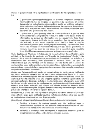 Usando os qualificadores 8 e 9: O significado dos qualificadores 8 e 9 é explicado na Seção
2.1
• O qualificador 8 (não especificado) pode ser escolhido sempre que se sabe que
há um problema, mas ele não pode ser quantificado ou especificado em termos
da sua natureza ou localização. A informação de que há um problema pode por si
só ser relevante e suficiente, independentemente da magnitude do problema.
Além disso, isso pode sinalizar a necessidade de uma avaliação adicional para
possibilitar uma quantificação mais precisa.
• O qualificador 9 (não aplicável) pode ser usado quando não é possível nem
mesmo indicar se há um problema ou não. Isso pode ocorrer devido à falta de
informações, ou porque as informações não são recuperáveis. Pode haver
categorias nas listas de verificação ou em outras listas fixas de códigos que não
são aplicáveis a uma pessoa específica (p.ex. b6601.9, b6602.9: funções
relacionadas à gravidez, parto e lactação para um homem). O qualificador 9 pode
indicar uma Atividade não rotineiramente executada pela pessoa quando não há
nenhuma maneira de saber se essa pessoa tem a capacidade para executá-la
(p.ex. d630.99 para uma pessoa que nunca tentou preparar uma refeição).
Várias Opções para Atividades e Participação no contexto clínico: Os qualificadores para
Atividades e Participação são explicados em 'descrição da funcionalidade' (Seção 2). No
contexto clínico, o uso de terceiros ou quartos qualificadores (capacidade com assistência e
desempenho sem assistência) pode possibilitar a descrição precisa do grau de
independência que um indivíduo tem na execução de uma tarefa com o auxílio de
equipamentos, o que pode constituir uma meta específica de tratamento ou um resultado
relevante (p.ex. conseguindo fazer o autocateterismo sem supervisão ou auxílio pessoal para
um paciente com bexiga neurogênica).
Opções para Fatores Ambientais usados no contexto clínico: As opções para a codificação
dos fatores ambientais são explicadas em 'descrição da funcionalidade' (Seção 2) . O custo-
benefício das diferentes opções deve ser avaliado no uso da CIF no contexto clínico. Por
exemplo, o impacto ambiental sobre uma categoria específica aumenta a especificidade, tal
como com as funções do corpo e o efeito de medicamentos sobre a função alvo (p.ex. b420
funções da pressão sanguínea são moduladas por medicamentos anti-hipertensivos). No
entanto, pode haver duplicação nos códigos dos Fatores Ambientais afetando vários
aspectos da funcionalidade (p.ex. o suporte da família imediata para uma criança é bastante
pervasivo e estende-se à maioria dos aspectos de A&P).
Inversamente, o uso de uma lista separada de categorias de 'fatores ambientais' pode ser
mais artificial e exigir que o codificador equilibre o efeito daquele fator sobre todo o perfil
de funcionalidade, requerendo um grau de aproximação.
Quantificando o impacto dos Fatores Ambientais: Duas opções podem ser seguidas:
• Considere o impacto da mudança causada pelo fator ambiental sobre a
funcionalidade do indivíduo. Um fator ambiental não pode ser considerado um fator
modulador se ele não alterar a funcionalidade daquele indivíduo.
• Referência à diferença entre desempenho e capacidade observada para as
categorias nas quais o fator ambiental específico está atuando.
39
 