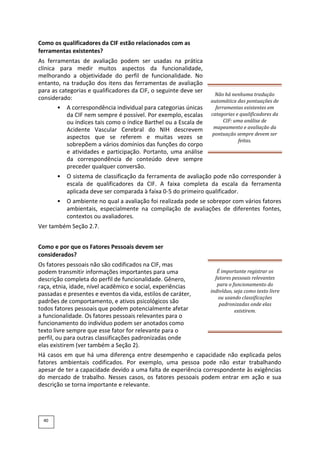 Como os qualificadores da CIF estão relacionados com as
ferramentas existentes?
As ferramentas de avaliação podem ser usadas na prática
clínica para medir muitos aspectos da funcionalidade,
melhorando a objetividade do perfil de funcionalidade. No
entanto, na tradução dos itens das ferramentas de avaliação
para as categorias e qualificadores da CIF, o seguinte deve ser
considerado:
• A correspondência individual para categorias únicas
da CIF nem sempre é possível. Por exemplo, escalas
ou índices tais como o índice Barthel ou a Escala de
Acidente Vascular Cerebral do NIH descrevem
aspectos que se referem e muitas vezes se
sobrepõem a vários domínios das funções do corpo
e atividades e participação. Portanto, uma análise
da correspondência de conteúdo deve sempre
preceder qualquer conversão.
Não há nenhuma tradução
automática das pontuações de
ferramentas existentes em
categorias e qualificadores da
CIF: uma análise de
mapeamento e avaliação da
pontuação sempre devem ser
feitas.
• O sistema de classificação da ferramenta de avaliação pode não corresponder à
escala de qualificadores da CIF. A faixa completa da escala da ferramenta
aplicada deve ser comparada à faixa 0-5 do primeiro qualificador.
• O ambiente no qual a avaliação foi realizada pode se sobrepor com vários fatores
ambientais, especialmente na compilação de avaliações de diferentes fontes,
contextos ou avaliadores.
Ver também Seção 2.7.
Como e por que os Fatores Pessoais devem ser
considerados?
Os fatores pessoais não são codificados na CIF, mas
podem transmitir informações importantes para uma
descrição completa do perfil de funcionalidade. Gênero,
raça, etnia, idade, nível acadêmico e social, experiências
passadas e presentes e eventos da vida, estilos de caráter,
padrões de comportamento, e ativos psicológicos são
todos fatores pessoais que podem potencialmente afetar
a funcionalidade. Os fatores pessoais relevantes para o
funcionamento do indivíduo podem ser anotados como
texto livre sempre que esse fator for relevante para o
perfil, ou para outras classificações padronizadas onde
elas existirem (ver também a Seção 2).
É importante registrar os
fatores pessoais relevantes
para o funcionamento do
indivíduo, seja como texto livre
ou usando classificações
padronizadas onde elas
existirem.
Há casos em que há uma diferença entre desempenho e capacidade não explicada pelos
fatores ambientais codificados. Por exemplo, uma pessoa pode não estar trabalhando
apesar de ter a capacidade devido a uma falta de experiência correspondente às exigências
do mercado de trabalho. Nesses casos, os fatores pessoais podem entrar em ação e sua
descrição se torna importante e relevante.
40
 