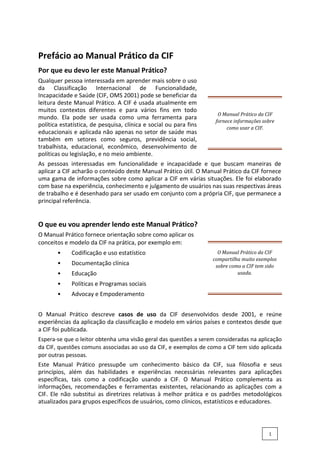 Prefácio ao Manual Prático da CIF
Por que eu devo ler este Manual Prático?
Qualquer pessoa interessada em aprender mais sobre o uso
da Classificação Internacional de Funcionalidade,
Incapacidade e Saúde (CIF, OMS 2001) pode se beneficiar da
leitura deste Manual Prático. A CIF é usada atualmente em
muitos contextos diferentes e para vários fins em todo
mundo. Ela pode ser usada como uma ferramenta para
política estatística, de pesquisa, clínica e social ou para fins
educacionais e aplicada não apenas no setor de saúde mas
também em setores como seguros, previdência social,
trabalhista, educacional, econômico, desenvolvimento de
políticas ou legislação, e no meio ambiente.
O Manual Prático da CIF
fornece informações sobre
como usar a CIF.
As pessoas interessadas em funcionalidade e incapacidade e que buscam maneiras de
aplicar a CIF acharão o conteúdo deste Manual Prático útil. O Manual Prático da CIF fornece
uma gama de informações sobre como aplicar a CIF em várias situações. Ele foi elaborado
com base na experiência, conhecimento e julgamento de usuários nas suas respectivas áreas
de trabalho e é desenhado para ser usado em conjunto com a própria CIF, que permanece a
principal referência.
O que eu vou aprender lendo este Manual Prático?
O Manual Prático fornece orientação sobre como aplicar os
conceitos e modelo da CIF na prática, por exemplo em:
• Codificação e uso estatístico
• Documentação clínica
• Educação
• Políticas e Programas sociais
• Advocay e Empoderamento
O Manual Prático da CIF
compartilha muito exemplos
sobre como a CIF tem sido
usada.
O Manual Prático descreve casos de uso da CIF desenvolvidos desde 2001, e reúne
experiências da aplicação da classificação e modelo em vários países e contextos desde que
a CIF foi publicada.
Espera-se que o leitor obtenha uma visão geral das questões a serem consideradas na aplicação
da CIF, questões comuns associadas ao uso da CIF, e exemplos de como a CIF tem sido aplicada
por outras pessoas.
Este Manual Prático pressupõe um conhecimento básico da CIF, sua filosofia e seus
princípios, além das habilidades e experiências necessárias relevantes para aplicações
específicas, tais como a codificação usando a CIF. O Manual Prático complementa as
informações, recomendações e ferramentas existentes, relacionando as aplicações com a
CIF. Ele não substitui as diretrizes relativas à melhor prática e os padrões metodológicos
atualizados para grupos específicos de usuários, como clínicos, estatísticos e educadores.
1
 