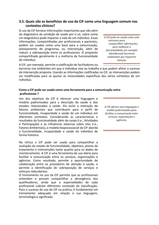3.5. Quais são os benefícios do uso da CIF como uma linguagem comum nos
contextos clínicos?
O uso da CIF fornece informações importantes que vão além
do diagnóstico da condição de saúde por si só, sobre como
um diagnóstico pode impactar a vida de um indivíduo. Essas
informações, compartilhadas por profissionais e pacientes,
podem ser usadas como uma base para a comunicação,
planejamento de programas, ou intervenção, além de
reduzir a sobreposição entre os profissionais. O propósito
compartilhado geralmente é a melhoria da funcionalidade
do indivíduo.
A CIF pode ser usada como uma
estrutura para
compartilhar informações
para melhorar a
funcionalidade, por exemplo
identificando barreiras
ambientais que requerem
atenção.
A CIF, por exemplo, permite a codificação de facilitadores ou
barreiras nos ambientes em que o indivíduo vive ou trabalha e que podem afetar o sucesso
da intervenção proposta. Usando as informações codificadas na CIF, as intervenções podem
ser modificadas para se ajustar às necessidades específicas dos vários contextos de um
indivíduo.
Como a CIF pode ser usada como uma ferramenta para a comunicação entre
profissionais ?
Um dos objetivos da CIF é oferecer uma linguagem e
modelo padronizados para a descrição da saúde e dos
estados relacionados à saúde. Ela inclui a interação de
fatores ambientais que contribuem para o perfil de
funcionalidade, incapacidade e saúde de um indivíduo em
diferentes contextos. Considerando as características e
resultados da funcionalidade além do corpo (i.e., Atividades
e Participação) e as influências externas sobre eles (i.e.,
Fatores Ambientais), o modelo biopsicossocial da CIF aborda
a funcionalidade, incapacidade e saúde do indivíduo de
forma holística.
Na clínica a CIF pode ser usada para compartilhar a
avaliação do estado de funcionalidade, objetivos, planos de
tratamento e intervenções tanto quanto para os dados de
monitoramento. A CIF é uma ferramenta de uso diário para
facilitar a comunicação entre os serviços, organizações e
agências. Como resultado, permite a oportunidade de
colaboração entre os provedores de atenção à saúde, e
permite a identificação de sobreposição de serviços e
esforços redundantes.
O treinamento no uso da CIF permite que os profissionais
entendam e possam compartilhar a abrangência dos
qualificadores, ainda que a especialidades de cada
profissional cubram diferentes conteúdo da classificação.
Para o sucesso do uso da CIF na prática, é fundamental um
treinamento adequado em relação à sua linguagem,
terminologia e significado.
A CIF oferece uma linguagem e
modelo padronizados para
facilitar a comunicação entre
serviços, organizações e
agências.
 