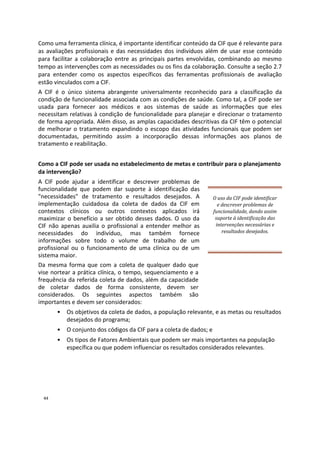 Como uma ferramenta clínica, é importante identificar conteúdo da CIF que é relevante para
as avaliações profissionais e das necessidades dos indivíduos além de usar esse conteúdo
para facilitar a colaboração entre as principais partes envolvidas, combinando ao mesmo
tempo as intervenções com as necessidades ou os fins da colaboração. Consulte a seção 2.7
para entender como os aspectos específicos das ferramentas profissionais de avaliação
estão vinculados com a CIF.
A CIF é o único sistema abrangente universalmente reconhecido para a classificação da
condição de funcionalidade associada com as condições de saúde. Como tal, a CIF pode ser
usada para fornecer aos médicos e aos sistemas de saúde as informações que eles
necessitam relativas à condição de funcionalidade para planejar e direcionar o tratamento
de forma apropriada. Além disso, as amplas capacidades descritivas da CIF têm o potencial
de melhorar o tratamento expandindo o escopo das atividades funcionais que podem ser
documentadas, permitindo assim a incorporação dessas informações aos planos de
tratamento e reabilitação.
Como a CIF pode ser usada no estabelecimento de metas e contribuir para o planejamento
da intervenção?
A CIF pode ajudar a identificar e descrever problemas de
funcionalidade que podem dar suporte à identificação das
"necessidades" de tratamento e resultados desejados. A
implementação cuidadosa da coleta de dados da CIF em
contextos clínicos ou outros contextos aplicados irá
maximizar o benefício a ser obtido desses dados. O uso da
CIF não apenas auxilia o profissional a entender melhor as
necessidades do indivíduo, mas também fornece
informações sobre todo o volume de trabalho de um
profissional ou o funcionamento de uma clínica ou de um
sistema maior.
Da mesma forma que com a coleta de qualquer dado que
vise nortear a prática clínica, o tempo, sequenciamento e a
frequência da referida coleta de dados, além da capacidade
de coletar dados de forma consistente, devem ser
considerados. Os seguintes aspectos também são
importantes e devem ser considerados:
O uso da CIF pode identificar
e descrever problemas de
funcionalidade, dando assim
suporte à identificação das
intervenções necessárias e
resultados desejados.
• Os objetivos da coleta de dados, a população relevante, e as metas ou resultados
desejados do programa;
• O conjunto dos códigos da CIF para a coleta de dados; e
• Os tipos de Fatores Ambientais que podem ser mais importantes na população
específica ou que podem influenciar os resultados considerados relevantes.
44
 
