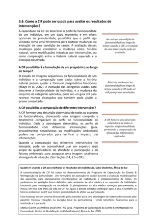 3.6. Como a CIF pode ser usada para avaliar os resultados de
intervenções?
A capacidade da CIF de descrever o perfil de funcionalidade
de um indivíduo, em um dado momento e em níveis
opcionais de granularidade, possibilita que o perfil seja
utilizado como uma ferramenta para rastrear mudanças na
evolução de uma condição de saúde. A avaliação dessas
mudanças pode considerar a mudança como história
natural, como modificações induzidas por intervenções, ou
como comparação entre a história natural esperada e a
evolução observada.
A CIF possibilitará a formulação de um prognóstico ao longo
do tempo?
O estudo de imagens sequenciais da funcionalidade de um
indivíduo e a comparação com dados sobre a história
natural podem ajudar a formular prognósticos funcionais
(Mayo et al. 2002). A evolução das categorias usadas para
descrever a funcionalidade do indivíduo, e a mudança do
conjunto de categorias aplicadas, pode ser um guia útil para
rastrear marcos alcançados que também pode ajudar a
prever o resultado.
A CIF possibilita a comparação de diferentes intervenções?
A CIF fornece uma descrição sistemática de todos os aspectos
da funcionalidade, oferecendo uma imagem completa e
totalmente comparável do perfil de funcionalidade do
indivíduo. Dada a abordagem sistemática, os perfis de
funcionalidade com diferentes intervenções (p.ex.
procedimentos terapêuticos ou modificações ambientais)
podem ser comparados para verificar o impacto das
intervenções.
Quando a comparação das diferentes intervenções for
desejada, pode ser aconselhável usar um espectro mais
amplo de qualificadores de atividade e participação e de
fatores ambientais para assegurar uma imagem totalmente
abrangente da situação. (Ver Seções 2.4, 2.5 e CIF).
Ao rastrear a condição de
funcionalidade ao longo do
tempo usando a CIF, o resultado
de uma intervenção pode ser
avaliado.
Rastrear mudanças na
funcionalidade ao longo do
tempo usando a CIF pode ser
útil para prever resultados.
A CIF fornece uma descrição
sistemática de todos os
aspectos da funcionalidade,
permitindo a comparação da
eficácia das intervenções
aplicadas.
Quadro 9: Usando a CIF para melhorar os resultados de reabilitação, Cabo Ocidental, África do Sul
A conceitualização da CIF foi usada no desenvolvimento do Programa de Capacitação do Cliente &
Reintegração na Comunidade. Um formulário de avaliação foi usado durante a avaliação multidisciplinar
dos pacientes, para planejamento interdisciplinar de reabilitação e estabelecimento de metas. Os
parâmetros de avaliação foram definidos pelo ambiente de alta médica e os requisitos de habilidades
funcionais para reintegração na sociedade. O planejamento da alta médica começou precocemente, e
incluiu um foco nas áreas da vida da CIF nas quais a pessoa desejava participar após a alta, e também os
fatores ambientais da CIF que tinham probabilidade de afetar sua participação.
Esta mudança de um sistema direcionado pelo provedor para uma abordagem de sistema direcionado pelo
paciente mostrou reduções na duração total da permanência - tendo benefícios financeiros para a
instituição e o paciente.
Mansur Cloete, assembleia anual OMS -FIC 2011. Programa de Capacitação do Cliente & Reintegração na
Comunidade, Centro de Reabilitação do Cabo Ocidental, África do Sul, 2005
 