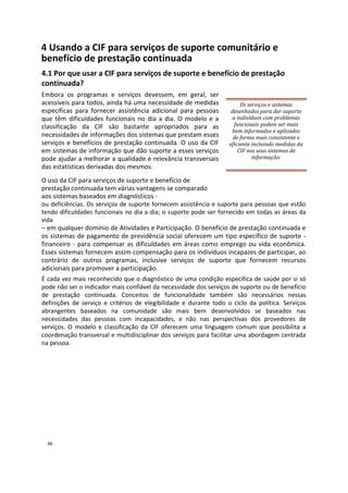 4 Usando a CIF para serviços de suporte comunitário e
benefício de prestação continuada
4.1 Por que usar a CIF para serviços de suporte e benefício de prestação
continuada?
Embora os programas e serviços devessem, em geral, ser
acessíveis para todos, ainda há uma necessidade de medidas
específicas para fornecer assistência adicional para pessoas
que têm dificuldades funcionais no dia a dia. O modelo e a
classificação da CIF são bastante apropriados para as
necessidades de informações dos sistemas que prestam esses
serviços e benefícios de prestação continuada. O uso da CIF
em sistemas de informação que dão suporte a esses serviços
pode ajudar a melhorar a qualidade e relevância transversais
das estatísticas derivadas dos mesmos.
Os serviços e sistemas
desenhados para dar suporte
a indivíduos com problemas
funcionais podem ser mais
bem informados e aplicados
de forma mais consistente e
eficiente incluindo medidas da
CIF nos seus sistemas de
informação.
O uso da CIF para serviços de suporte e benefício de
prestação continuada tem várias vantagens se comparado
aos sistemas baseados em diagnósticos -
ou deficiências. Os serviços de suporte fornecem assistência e suporte para pessoas que estão
tendo dificuldades funcionais no dia a dia; o suporte pode ser fornecido em todas as áreas da
vida
– em qualquer domínio de Atividades e Participação. O benefício de prestação continuada e
os sistemas de pagamento de previdência social oferecem um tipo específico de suporte -
financeiro - para compensar as dificuldades em áreas como emprego ou vida econômica.
Esses sistemas fornecem assim compensação para os indivíduos incapazes de participar, ao
contrário de outros programas, inclusive serviços de suporte que fornecem recursos
adicionais para promover a participação.
É cada vez mais reconhecido que o diagnóstico de uma condição específica de saúde por si só
pode não ser o indicador mais confiável da necessidade dos serviços de suporte ou de benefício
de prestação continuada. Conceitos de funcionalidade também são necessários nessas
definições de serviço e critérios de elegibilidade e durante todo o ciclo da política. Serviços
abrangentes baseados na comunidade são mais bem desenvolvidos se baseados nas
necessidades das pessoas com incapacidades, e não nas perspectivas dos provedores de
serviços. O modelo e classificação da CIF oferecem uma linguagem comum que possibilita a
coordenação transversal e multidisciplinar dos serviços para facilitar uma abordagem centrada
na pessoa.
46
 