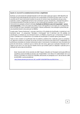 Quadro 11: Uso da CIF no estabelecimento de limiar e elegibilidade
No Brasil, um instrumento de avaliação baseado na CIF está sendo usado para operar o BCP (Benefício de
Prestação Continuada) designado para pessoas com incapacidades em famílias de baixa renda. O uso dos
conceitos da CIF nesse instrumento resultou no uso de um número maior de parâmetros do que antes,
ajudando a avaliar a elegibilidade de forma mais consistente e precisa. Atualmente, a decisão final sobre a
concessão do benefício é tomada com base em uma combinação de avaliações sociais e médicas. O
instrumento de avaliação no Brasil é intitulado Avaliação da deficiência e grau de incapacidade – pessoa
com incapacidade, e inclui uma seção para dados sociais e demográficos e uma seção com 3 componentes
da CIF (funções do corpo, atividades e participação, e fatores ambientais). Uma avaliação é preenchida por
uma Assistente Social e uma outra por um Médico.
A seção sobre "Fatores Ambientais", incluindo 5 domínios e 19 unidades de classificação, é avaliada por uma
Assistente Social. O componente "Atividade e Participação" tem 9 domínios com 30 unidades de
classificação e é avaliado por uma Assistente Social e um Médico, enquanto que o componente "Função do
Corpo" é dividido em 13 subdomínios e 22 unidades de classificação e é avaliado apenas pelo Médico.
Todos os itens recebem um qualificador (não há problema, problema leve, moderado, grave ou completo).
Um algoritmo combina os resultados de acordo com blocos de domínios para determinar a elegibilidade. Os
profissionais envolvidos em estudos institucionais sobre o instrumento o consideraram mais consistente do
ponto de vista técnico, e avaliaram que os critérios são mais claros, agora que a avaliação é baseada na CIF.
Sugere-se que este é um novo tipo de trabalho técnico que também pode ser adaptado e aplicado para a
avaliação de outros tipos de benefícios.
Brasil. Decreto 6214, 26 de setembro de 2007: Regula o Benefício de Prestação Continuada (BPC) da
assistência social concedido às pessoas com incapacidades e aos idosos em conformidade com a Lei
8742 de 7/12/1993 e Lei 10741 de 1/10/2003, adicionando um parágrafo ao art. 162 do Decreto 1048
de 6/5/1999, e outras providências
http://www.planalto.gov.br/ccivil_03/_ato2007-2010/2007/Decreto/D6214.htm
49
 