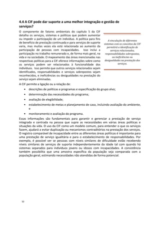 4.4 A CIF pode dar suporte a uma melhor integração e gestão de
serviços?
O componente de fatores ambientais do capítulo 5 da CIF
detalha os serviços, sistemas e políticas que podem aumentar
ou impedir a participação de um indivíduo. A política para fins
de benefício de prestação continuada e para serviços de suporte
varia, mas muitas vezes ela está relacionada ao aumento da
participação de pessoas com incapacidades. Isso inclui a
participação no trabalho remunerado e, de forma mais geral, na
vida e na sociedade. O mapeamento das áreas mencionadas nas
respectivas políticas para a CIF oferece informações sobre como
os serviços podem ser relacionados à funcionalidade dos
indivíduos. Isso permite que outros serviços relacionados sejam
identificados, responsabilidades e serviços sobrepostos sejam
reconhecidos, e ineficiências ou desigualdades na prestação do
serviço sejam eliminadas.
A CIF permite a ligação ou a relação de:
A vinculação de diferentes
sistemas com os conceitos da CIF
permitirá a identificação de
serviços relacionados,
responsabilidades sobrepostas,
ou ineficiências ou
desigualdades na prestação dos
serviços.
• descrições de políticas e programas e especificação do grupo alvo;
• determinação das necessidades do programa;
• avaliação de elegibilidade;
• estabelecimento de metas e planejamento de caso, incluindo avaliação do ambiente,
e
• monitoramento e avaliação do programa.
Essas informações são fundamentais para garantir e gerenciar a prestação de serviço
integrada e centrada na pessoa que supre as necessidades em várias áreas políticas e
situações da vida. O uso da CIF como um modelo comum, para entender o que os serviços
fazem, ajudará a evitar duplicação ou mecanismos contraditórios na prestação dos serviços.
O registro comparável de incapacidade entre as diferentes áreas políticas é importante para
uma prestação de serviço igualitária e para o estabelecimento de responsabilidades. Por
exemplo, é possível ver se pessoas com níveis similares de dificuldade estão recebendo
níveis similares de serviços de suporte independentemente da idade tal com quando há
sistemas separados para indivíduos jovens ou idosos com incapacidades. A consistência
também possibilita que uma amostra específica da população seja comparada com a
população geral, estimando necessidades não atendidas de forma potencial.
50
 