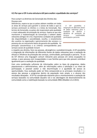 4.5 Por que a CIF é uma estrutura útil para avaliar a qualidade dos serviços?
Para cumprir as diretrizes da Convenção dos Direitos das
Pessoas com
Deficiências, espera-se que os países adotem medidas em todas
as áreas de serviços para garantir o acesso de todos e que os
serviços promovam os direitos e a metas da Convenção. Nos
termos da Convenção, os países são responsáveis pela qualidade
e níveis adequados da prestação de serviços. Espera-se que eles
monitorem a implementação da Convenção e coletem dados
relevantes (Artigos 33 e 31). Importantes condições de qualidade
são disponibilidade e acessibilidade, escolha, o envolvimento
dos usuários na organização e gerenciamento dos serviços e a
presença de um mecanismo básico de garantia de qualidade. As
principais características e os critérios correspondentes para
serviços sociais de qualidade incluem
o respeito aos direitos, foco nas pessoas, abrangência e autodeterminação. A CIF possibilita
a integração de informações de diferentes fontes de dados relevantes para a avaliação da
eficácia e eficiência da prestação dos serviços, continuidade, participação e parceria. O uso
da CIF oferece uma linguagem comum relevante para pessoas em várias ocupações no
campo, e para pessoas com incapacidades e suas famílias para que eles possam contribuir
igualmente para a avaliação da qualidade.
Com uma combinação suficiente de informações sobre os tipos de programas, dados
populacionais e administrativos, além de informações sobre a satisfação e os níveis de
participação, é possível avaliar a não discriminação e a igualdade de acesso às
oportunidades. Essa avaliação pode ser feita comparando-se os principais resultados e o
acesso das pessoas a programas dentro da população mais ampla, e o alcance dos
resultados desejados. A CIF foi considerada relevante para o monitoramento e avaliação de
serviços baseados na comunidade (Quadro 12) e nas abordagens de desenvolvimento da
comunidade como a reabilitação baseada na comunidade (RBC) (Madden et al 2013).
51
A CIF possibilita a
integração de diferentes fontes
de dados relevantes para a
avaliação da eficácia e
eficiência da prestação do
serviços, continuidade,
participação e parceria.
 