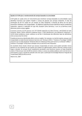 Quadro 12: A CIF para o monitoramento de serviços baseados na comunidade
A CIF pode ser usada como um instrumento para monitorar serviços baseados na comunidade e para
identificar barreiras que podem impedir o acesso de pessoas aos serviços existentes. A lista de
verificação da CIF foi usada em um estudo no Cabo Ocidental e Oriental da África do Sul para
entrevistar indivíduos com incapacidades. Os objetivos específicos foram identificar fatores ambientais
relevantes, capturar a extensão em que eles atuavam como barreiras, e ver se as barreiras eram
diferentes entre as duas regiões.
A amostra consistiu de 475 pessoas com 377 (79,4%) habitantes do Cabo Oriental, e 98 (20,6%) do Cabo
Ocidental. Destes, 66,9% relataram problemas físicos, 17,9% identificaram uma deficiência intelectual, e
12,2% tinham problemas visuais, auditivos ou de fala. A distribuição dos diferentes tipos de deficiências
entre as duas áreas foi similar.
O padrão de barreiras identificadas diferiu entre as regiões. Por exemplo, no nível de capítulo, pessoas com
incapacidades no Cabo Oriental relataram barreiras com "Serviços' (25%) e " Produtos e Tecnologia" (23,8%)
enquanto que no Cabo Ocidental "Ambiente Natural e Mudanças feitas pelo homem ao ambiente" (39%) e "
Produtos e Tecnologia” (37%) foram relatadas como as barreiras mais frequentes.
Os resultados desse estudo indicam que pessoas incapacitadas em áreas rurais podem perceber menos
barreiras no seu ambiente do que aquelas que residem em aglomerações urbanas informais, exceto no que
tange a atitudes. Os serviços foram amplamente percebidos como barreiras maiores no Capo Ocidental
urbano. O fato de que mais de 50% da amostra relatou o acesso aos prédios públicos como uma barreira é
preocupante, já que o estudo foi realizado sete anos após a publicação da Estratégia Nacional Integrada de
Incapacidade (INDS) da África do Sul
Maart et al.; 2007
52
 