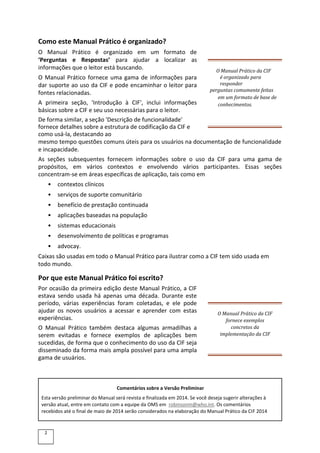 Como este Manual Prático é organizado?
O Manual Prático é organizado em um formato de
‘Perguntas e Respostas’ para ajudar a localizar as
informações que o leitor está buscando.
O Manual Prático fornece uma gama de informações para
dar suporte ao uso da CIF e pode encaminhar o leitor para
fontes relacionadas.
A primeira seção, 'Introdução à CIF', inclui informações
básicas sobre a CIF e seu uso necessárias para o leitor.
O Manual Prático da CIF
é organizado para
responder
perguntas comumente feitas
em um formato de base de
conhecimentos.
De forma similar, a seção 'Descrição de funcionalidade'
fornece detalhes sobre a estrutura de codificação da CIF e
como usá-la, destacando ao
mesmo tempo questões comuns úteis para os usuários na documentação de funcionalidade
e incapacidade.
As seções subsequentes fornecem informações sobre o uso da CIF para uma gama de
propósitos, em vários contextos e envolvendo vários participantes. Essas seções
concentram-se em áreas específicas de aplicação, tais como em
• contextos clínicos
• serviços de suporte comunitário
• benefício de prestação continuada
• aplicações baseadas na população
• sistemas educacionais
• desenvolvimento de políticas e programas
• advocay.
Caixas são usadas em todo o Manual Prático para ilustrar como a CIF tem sido usada em
todo mundo.
Por que este Manual Prático foi escrito?
Por ocasião da primeira edição deste Manual Prático, a CIF
estava sendo usada há apenas uma década. Durante este
período, várias experiências foram coletadas, e ele pode
ajudar os novos usuários a acessar e aprender com estas
experiências.
O Manual Prático também destaca algumas armadilhas a
serem evitadas e fornece exemplos de aplicações bem
sucedidas, de forma que o conhecimento do uso da CIF seja
disseminado da forma mais ampla possível para uma ampla
gama de usuários.
O Manual Prático da CIF
fornece exemplos
concretos da
implementação da CIF
Comentários sobre a Versão Preliminar
Esta versão preliminar do Manual será revista e finalizada em 2014. Se você deseja sugerir alterações à
versão atual, entre em contato com a equipe da OMS em robinsonm@who.int. Os comentários
recebidos até o final de maio de 2014 serão considerados na elaboração do Manual Prático da CIF 2014
2
 