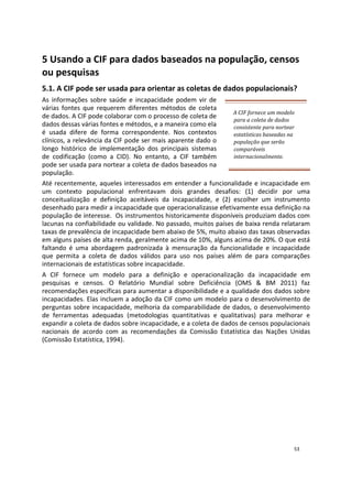5 Usando a CIF para dados baseados na população, censos
ou pesquisas
5.1. A CIF pode ser usada para orientar as coletas de dados populacionais?
As informações sobre saúde e incapacidade podem vir de
várias fontes que requerem diferentes métodos de coleta
de dados. A CIF pode colaborar com o processo de coleta de
dados dessas várias fontes e métodos, e a maneira como ela
é usada difere de forma correspondente. Nos contextos
clínicos, a relevância da CIF pode ser mais aparente dado o
longo histórico de implementação dos principais sistemas
de codificação (como a CID). No entanto, a CIF também
pode ser usada para nortear a coleta de dados baseados na
população.
A CIF fornece um modelo
para a coleta de dados
consistente para nortear
estatísticas baseadas na
população que serão
comparáveis
internacionalmente.
Até recentemente, aqueles interessados em entender a funcionalidade e incapacidade em
um contexto populacional enfrentavam dois grandes desafios: (1) decidir por uma
conceitualização e definição aceitáveis da incapacidade, e (2) escolher um instrumento
desenhado para medir a incapacidade que operacionalizasse efetivamente essa definição na
população de interesse. Os instrumentos historicamente disponíveis produziam dados com
lacunas na confiabilidade ou validade. No passado, muitos países de baixa renda relataram
taxas de prevalência de incapacidade bem abaixo de 5%, muito abaixo das taxas observadas
em alguns países de alta renda, geralmente acima de 10%, alguns acima de 20%. O que está
faltando é uma abordagem padronizada à mensuração da funcionalidade e incapacidade
que permita a coleta de dados válidos para uso nos países além de para comparações
internacionais de estatísticas sobre incapacidade.
A CIF fornece um modelo para a definição e operacionalização da incapacidade em
pesquisas e censos. O Relatório Mundial sobre Deficiência (OMS & BM 2011) faz
recomendações específicas para aumentar a disponibilidade e a qualidade dos dados sobre
incapacidades. Elas incluem a adoção da CIF como um modelo para o desenvolvimento de
perguntas sobre incapacidade, melhoria da comparabilidade de dados, o desenvolvimento
de ferramentas adequadas (metodologias quantitativas e qualitativas) para melhorar e
expandir a coleta de dados sobre incapacidade, e a coleta de dados de censos populacionais
nacionais de acordo com as recomendações da Comissão Estatística das Nações Unidas
(Comissão Estatística, 1994).
53
 