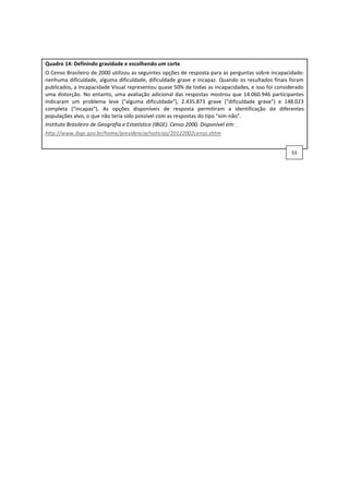 Quadro 14: Definindo gravidade e escolhendo um corte
O Censo Brasileiro de 2000 utilizou as seguintes opções de resposta para as perguntas sobre incapacidade:
nenhuma dificuldade, alguma dificuldade, dificuldade grave e incapaz. Quando os resultados finais foram
publicados, a Incapacidade Visual representou quase 50% de todas as incapacidades, e isso foi considerado
uma distorção. No entanto, uma avaliação adicional das respostas mostrou que 14.060.946 participantes
indicaram um problema leve ("alguma dificuldade"), 2.435.873 grave ("dificuldade grave") e 148.023
completa ("incapaz"). As opções disponíveis de resposta permitiram a identificação de diferentes
populações alvo, o que não teria sido possível com as respostas do tipo "sim-não".
Instituto Brasileiro de Geografia e Estatística (IBGE). Censo 2000. Disponível em:
http://www.ibge.gov.br/home/presidencia/noticias/20122002censo.shtm
55
 