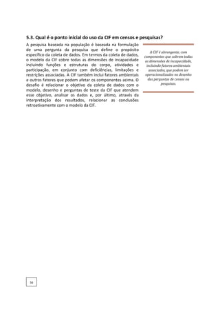 5.3. Qual é o ponto inicial do uso da CIF em censos e pesquisas?
A pesquisa baseada na população é baseada na formulação
de uma pergunta da pesquisa que define o propósito
específico da coleta de dados. Em termos da coleta de dados,
o modelo da CIF cobre todas as dimensões de incapacidade
incluindo funções e estruturas do corpo, atividades e
participação, em conjunto com deficiências, limitações e
restrições associadas. A CIF também inclui fatores ambientais
e outros fatores que podem afetar os componentes acima. O
desafio é relacionar o objetivo da coleta de dados com o
modelo, desenho e perguntas de teste da CIF que atendem
esse objetivo, analisar os dados e, por último, através da
interpretação dos resultados, relacionar as conclusões
retroativamente com o modelo da CIF.
A CIF é abrangente, com
componentes que cobrem todas
as dimensões de incapacidade,
incluindo fatores ambientais
associados, que podem ser
operacionalizados no desenho
das perguntas de censos ou
pesquisas.
56
 