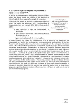 5.4. Como os objetivos de pesquisa podem estar
relacionados com a CIF?
A relação ou posicionamento dos objetivos específicos para a
coleta de dados dentro do modelo da CIF auxiliará na
identificação de domínios e na formulação de perguntas.
Três categorias amplas de propósitos foram reconhecidas na
coleta de dados de pesquisas sobre funcionalidade e
incapacidade (ver por exemplo OMS 2011; Madans et al.
2004):
• para monitorar o nível de funcionalidade na
população
• para fornecer informações sobre a necessidade de
e uso de serviços, e
• para avaliar a igualdade de oportunidades.
A relação dos objetivos
específicos da pesquisa com o
modelo da CIF pode ajudar a
identificar domínios
prioritários para o
desenvolvimento das perguntas
da pesquisa.
O monitoramento dos níveis de funcionalidade inclui a estimativa da prevalência da
incapacidade e a análise das tendências em vários aspectos da funcionalidade. O nível de
funcionalidade da população frequentemente é considerado um dos principais indicadores
sociais e de saúde. As informações relativas a serviços em nível da população incluem, mas não
se limitam, a necessidade e o recebimento de serviços de habitação, transporte, tecnologia
assistiva, serviços de reabilitação vocacional ou educacional, e cuidado de longo prazo. Também
são incluídas questões como a conscientização dos serviços disponíveis e se esses são, de fato,
acessados. A avaliação da igualdade de oportunidades pode incluir o monitoramento e
avaliação dos resultados das leis e políticas antidiscriminação, além dos serviços e programas de
reabilitação desenhados para aumentar e igualar a participação de todos os indivíduos em todos
os aspectos da vida. A intenção dessas avaliações é consistente com aquela do Programa de
Ação Mundial das Nações Unidas relativa a Pessoas Incapacitadas e da Convenção dos Direitos
das Pessoas com Deficiências das Nações Unidas. Embora seja útil utilizar essas três categorias
amplas como um guia geral para esclarecer o objetivo de uma coleta específica de dados, é
necessário descrever claramente os objetivos da coleta de dados antes de desenvolver
perguntas específicas. Quando os objetivos forem descritos, a CIF pode ser usada para nortear o
desenvolvimento de perguntas.
57
 