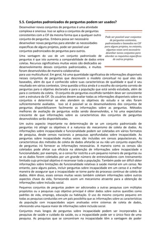 5.5. Conjuntos padronizados de perguntas podem ser usados?
Desenvolver novos conjuntos de perguntas é uma atividade
complexa e onerosa. Isso se aplica a conjuntos de perguntas
consistentes com a CIF da mesma forma que a qualquer outro
conjunto de perguntas. Embora possa ser necessário
desenvolver novas perguntas para atender as necessidades
específicas de alguns projetos, pode ser possível usar
conjuntos padronizados de perguntas para outros.
Uma vantagem do uso de um conjunto padronizado de
perguntas é que isto aumenta a comparabilidade de dados entre
coletas. Recursos significativos muitas vezes são dedicados ao
desenvolvimento desses conjuntos padronizados, e muitos
foram desenvolvidos de maneira colaborativa
para uso multicultural. Em geral, há uma quantidade significativa de informações disponíveis
nesses conjuntos de perguntas que descrevem o modelo conceitual no qual eles são
baseados, além do que é conhecido sobre suas características de qualidade e qual é seu
resultado em vários contextos. Uma questão crítica ainda é a escolha do conjunto correto de
perguntas para o objetivo declarado e para a população que está sendo estudada, além de
para o contexto da coleta. O conjunto de perguntas escolhido também deve ser consistente
com a estrutura da CIF. Os usuários devem avaliar todas as informações disponíveis sobre os
conjuntos e determinar se eles atendem os objetivos do estudo e se eles foram
suficientemente avaliados. Isso só é possível se os desenvolvedores dos conjuntos de
perguntas disponibilizarem facilmente as informações sobre as perguntas. Métodos
melhores de avaliação de perguntas estão sendo desenvolvidos, e há uma expectativa
crescente de que informações sobre as características dos conjuntos de perguntas
desenvolvidos serão disponibilizadas.
Um outro aspecto importante na determinação de se um conjunto padronizado de
perguntas irá atingir os objetivos é a natureza do mecanismo de coleta de dados. As
informações sobre incapacidade e funcionalidade podem ser coletadas em vários formatos
de pesquisa, desde censos nacionais a pesquisas aprofundadas sobre incapacidade. As
perguntas sobre incapacidade muitas vezes são incluídas em censos populacionais. As
características dos métodos de coleta de dados afetarão se ou não um conjunto específico
de perguntas irá fornecer as informações necessárias. A maneira como os censos são
coletados pode afetar sua eficácia na obtenção de informações sobre incapacidade e
funcionalidade; por exemplo, se o censo for restrito a um pequeno número de perguntas ou
se os dados forem coletados por um grande número de entrevistadores com treinamento
limitado cujo principal objetivo é recensear toda a população. Também pode ser difícil obter
informações sobre limitações de funcionalidade relativas à saúde mental em um censo. No
entanto, para alguns países, incluir perguntas sobre incapacidade em um censo é a melhor
maneira de assegurar que a incapacidade se torne parte do processo contínuo de coleta de
dados. Além disso, esses censos muitas vezes também coletam informações sobre outros
aspectos chave da vida, fornecendo assim um mecanismo atraente para a obtenção de
informações sobre inclusão social.
Pequenos conjuntos de perguntas podem ser adicionados a outras pesquisas com múltiplos
propósitos ou a pesquisas cujo objetivo principal é obter dados sobre outras questões como
padrões de vida, emprego, educação ou habitação. O uso do mesmo conjunto pequeno em
todas as pesquisas conduzidas em um país possibilita que as informações sobre as características
da população com incapacidades sejam analisadas entre sistemas de coleta de dados,
oferecendo uma riqueza maior de informações sobre inclusão social.
Conjuntos mais longos de perguntas sobre incapacidade podem ser incorporados às
pesquisas de saúde e cuidado da saúde, ou a incapacidade pode ser o único foco de uma
pesquisa. As pesquisas que se concentram na incapacidade têm a vantagem de poder
Pode ser possível usar conjuntos
de perguntas existentes,
padronizados e baseados na CIF
para alguns projetos, no entanto,
algumas vezes será necessário
desenhar novos conjuntos para
abordar os requisitos específicos
de outros projetos.
 