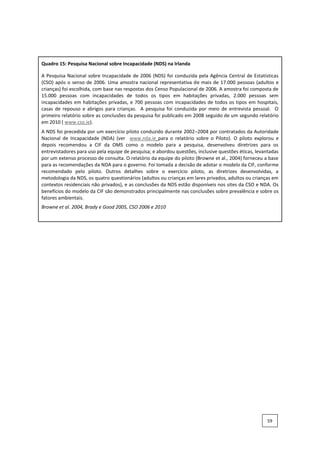 Quadro 15: Pesquisa Nacional sobre Incapacidade (NDS) na Irlanda
A Pesquisa Nacional sobre Incapacidade de 2006 (NDS) foi conduzida pela Agência Central de Estatísticas
(CSO) após o senso de 2006. Uma amostra nacional representativa de mais de 17.000 pessoas (adultos e
crianças) foi escolhida, com base nas respostas dos Censo Populacional de 2006. A amostra foi composta de
15.000 pessoas com incapacidades de todos os tipos em habitações privadas, 2.000 pessoas sem
incapacidades em habitações privadas, e 700 pessoas com incapacidades de todos os tipos em hospitais,
casas de repouso e abrigos para crianças. A pesquisa foi conduzida por meio de entrevista pessoal. O
primeiro relatório sobre as conclusões da pesquisa foi publicado em 2008 seguido de um segundo relatório
em 2010 ( www.cso.ie).
A NDS foi precedida por um exercício piloto conduzido durante 2002–2004 por contratados da Autoridade
Nacional de Incapacidade (NDA) (ver www.nda.ie para o relatório sobre o Piloto). O piloto explorou e
depois recomendou a CIF da OMS como o modelo para a pesquisa, desenvolveu diretrizes para os
entrevistadores para uso pela equipe de pesquisa; e abordou questões, inclusive questões éticas, levantadas
por um extenso processo de consulta. O relatório da equipe do piloto (Browne et al., 2004) forneceu a base
para as recomendações da NDA para o governo. Foi tomada a decisão de adotar o modelo da CIF, conforme
recomendado pelo piloto. Outros detalhes sobre o exercício piloto, as diretrizes desenvolvidas, a
metodologia da NDS, os quatro questionários (adultos ou crianças em lares privados, adultos ou crianças em
contextos residenciais não privados), e as conclusões da NDS estão disponíveis nos sites da CSO e NDA. Os
benefícios do modelo da CIF são demonstrados principalmente nas conclusões sobre prevalência e sobre os
fatores ambientais.
Browne et al. 2004, Brady e Good 2005, CSO 2006 e 2010
59
 
