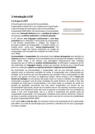 1 Introdução à CIF
1.1 O que é a CIF?
A Classificação Internacional de Funcionalidade,
Incapacidade e Saúde (CIF) é um modelo para a organização
e documentação de informações sobre funcionalidade e
incapacidade (OMS 2001). Ela conceitualiza a funcionalidade
como uma ‘interação dinâmica entre a condição de saúde de
uma pessoa, os fatores ambientais e os fatores pessoais. ’
A CIF oferece uma linguagem padronizada e uma base
conceitual para a definição e mensuração da incapacidade,
e ela fornece classificações e códigos. Ela integra os
principais modelos de incapacidade - o modelo médico e o
modelo social - como uma “ síntese biopsicossocial”. Ela
reconhece o papel dos fatores ambientais na criação da
incapacidade, além do papel das condições de saúde (Üstün
et al. 2003).
Funcionalidade e incapacidade são entendidas como termos abrangentes que denotam os
aspectos positivos e negativos da funcionalidade sob uma perspectiva biológica, individual e
social. Deste modo, a CIF oferece uma abordagem biopsicossocial com múltiplas
perspectivas que se reflete no modelo multidimensional. As definições e categorias da CIF
são elaboradas em linguagem neutra, sempre que possível, de forma que a classificação
possa ser usada para registrar os aspectos positivos e negativos da funcionalidade.
Na classificação da funcionalidade e incapacidade, não há uma distinção explícita ou
implícita entre as diferentes condições de saúde. A incapacidade não é diferenciada por
etiologia. A CIF esclarece que nós não podemos, por exemplo, inferir a participação na vida
do dia a dia apenas com base no diagnóstico médico. Neste sentido, a CIF é neutra em
termos de etiologia: se uma pessoa não puder andar ou ir para o trabalho, isto pode estar
relacionado a qualquer uma de várias condições de saúde distintas. Ao mudar o foco das
condições de saúde para a funcionalidade, a CIF coloca todas as condições de saúde em
posição de igualdade, permitindo que elas sejam comparadas, em termos da sua
funcionalidade relacionada, através de um modelo comum. Por exemplo, constatou-se que a
artrite tem uma frequência muito alta entre as pessoas na Austrália com uma condição de
saúde e com uma incapacidade, isto é, a artrite é responsável por grande parte da
incapacidade na população. Em comparação, condições como autismo, demência, síndrome
de Down e paralisia cerebral são classificadas muito mais alto em termos da probabilidade
de grave incapacidade (AIHW 2004).
A CIF cobre todo o ciclo de vida. Um processo contínuo de atualização da CIF é gerenciado
pela OMS e sua rede de classificações para aumentar a relevância da CIF para a população
em todas as idades.
A CIF fornece uma linguagem
comum para a incapacidade.
 