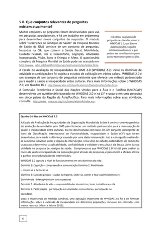 5.8. Que conjuntos relevantes de perguntas
existem atualmente?
Muitos conjuntos de perguntas foram desenvolvidos para uso
em pesquisas populacionais, e há um trabalho em andamento
para desenvolver novos conjuntos de respostas. O módulo
sobre "Descrições de Condição de Saúde" da Pesquisa Mundial
de Saúde da OMS consiste de um conjunto de perguntas,
baseadas na CIF, que cobrem a Saúde Geral, Mobilidade,
Cuidado Pessoal, Dor e Desconforto, Cognição, Atividades
Interpessoais, Visão, Sono e Energia e Afeto. O questionário
completo da Pesquisa Mundial de Saúde pode ser acessado em
http://www. who.int/healthinfo/survey/instruments/en/index.html.
Há vários conjuntos de
perguntas existentes, como o
WHODAS 2.0, que foram
desenvolvidos e usados
internacionalmente, e que
podem ser considerados para
uso se relevantes para os fins.
A Escala de Avaliação de Incapacidades da OMS 2.0 (WHODAS 2.0) inclui os domínios de
atividade e participação e foi sujeita a estudos de validação em vários países. WHODAS 2.0 é
um exemplo de um conjunto de perguntas existente que oferece um método padronizado
para medir a saúde e incapacidade entre culturas. Para mais informações sobre o WHODAS
2.0, ver Quadro 16 e http://www.who.int/classifications/icf/whodasii/en/index.html.
A Comissão Econômica e Social das Nações Unidas para a Ásia e o Pacífico (UNESCAP)
desenvolveu um questionário baseado no WHODAS 2.0 e na CIF e usou-o em uma pesquisa
em cinco países da Região da Ásia/Pacífico. Para mais informações sobre essa atividade,
consulte: http://www. unescap.org/stat/meet/widsm4/index.asp .
Quadro 16: Uso do WHODAS 2.0
A Escala de Avaliação de Incapacidades da Organização Mundial da Saúde é um instrumento genérico
de avaliação desenvolvido pela OMS para fornecer um método padronizado para a mensuração da
saúde e incapacidade entre culturas. Ela foi desenvolvida com base em um conjunto abrangente de
itens da Classificação Internacional de Funcionalidade, Incapacidade e Saúde (CIF) que foram
desenhados para medir a diferença causada por uma dada intervenção. Isso é conseguido avaliando-
se o mesmo indivíduo antes e depois da intervenção. Uma série de estudos sistemáticos de campo foi
usada para determinar a aplicabilidade, confiabilidade e validade transcultural da Escala, além da sua
utilidade na pesquisa de serviços de saúde. Comprovou-se que WHODAS 2.0 foi útil para avaliar os
níveis de saúde e incapacidade na população geral através de pesquisas, e para medir a eficácia clínica
e ganhos de produtividade de intervenções.
WHODAS 2.0 captura o nível de funcionamento em seis domínios da vida:
Domínio 1: Cognição - compreensão e comunicação Domínio 2: Mobilidade
– mover-se e deslocar-se
Domínio 3: Cuidado pessoal - cuidar da higiene, vestir-se, comer e ficar sozinho Domínio 4:
Convivência - interagindo com outras pessoas
Domínio 5: Atividades da vida - responsabilidades domésticas, lazer, trabalho e escola
Domínio 6: Participação - participação em atividades comunitárias, participação na
sociedade.
Dada a importância de medidas sumárias, uma aplicação importante do WHODAS 2.0 foi a de fornecer
informações sobre a extensão da incapacidade em diferentes populações, inclusive em contextos com
menos recursos (Maart e Jelsma 2012).
62
 