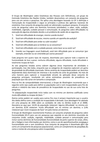 O Grupo de Washington sobre Estatísticas das Pessoas com Deficiências, um grupo da
Comissão Estatística das Nações Unidas, também desenvolveu um conjunto de perguntas
para uso em censos e pesquisas. Ele aplica uma abordagem baseada na CIF à definição e
mensuração da incapacidade e segue os princípios e práticas das agências nacionais de
estatística. Esse conjunto de perguntas pode ser adicionado a qualquer pesquisa. O conjunto
curto de perguntas cobre seis domínios funcionais (atividades), a saber, visão, audição,
mobilidade, cognição, cuidado pessoal e comunicação. As perguntas sobre dificuldades na
execução de algumas atividades devido a um problema de saúde são as seguintes.
1. Você tem dificuldade de enxergar, mesmo usando óculos?
2. Você tem dificuldade de escutar, mesmo usando um aparelho de audição?
3. Você tem dificuldade para andar ou subir escadas?
4. Você tem dificuldade para se lembrar ou se concentrar?
5. Você tem dificuldade com o cuidado pessoal, como lavar-se ou vestir-se?
6. Usando sua linguagem usual (habitual), você tem dificuldade para se comunicar (por
exemplo, entender ou ser entendido por outras pessoas)?
Cada pergunta tem quatro tipos de resposta, desenhadas para capturar todo o espectro da
funcionalidade de leve a grave: nenhuma dificuldade, alguma dificuldade, muita dificuldade e
totalmente incapaz de fazer.
As seis perguntas listadas acima cobrem algumas áreas importantes de atividades e
participação, mas não todas, enquanto que as categorias de respostas capturam um gama
de gravidade da dificuldade vivenciada. Vários cenários de incapacidade podem ser descritos
dependendo do(s) domínio(s) de interesse e da escolha do corte de gravidade. Há mais de
uma maneira para capturar a incapacidade através da aplicação desse conjunto de
perguntas principais, resultando em várias estimativas possíveis da prevalência na
população que irão variar em tamanho e composição.
Para os fins de comparabilidade internacional, o Grupo de Washington recomenda que o
seguinte corte seja usado para definir as populações com e sem incapacidades para fins de
cálculo e relatório das taxas de prevalência de incapacidade no uso da sua curta lista de
perguntas.
“A subpopulação incapacitada inclui todos com no mínimo um domínio codificado como
muita dificuldade ou incapaz de fazer. “
Outros cortes podem ser usados para outros fins mas é sempre importante que o usuário
dos dados defina como a condição de incapacidade é derivada. Essa abordagem foi adotada
em uma pesquisa de 2006 sobre as condições de vida na Zâmbia (Loeb et al 2008).
Descobriu-se aqui que: 14,5% da população relataram 'alguma dificuldade' no mínimo em
um domínio; 8,5% relataram 'muita dificuldade' em no mínimo um domínio; e 2,4%
relataram que 'eram incapazes de fazer' em pelo menos um domínio.
O Grupo de Washington recentemente finalizou um conjunto ampliado de perguntas sobre
funcionalidade (ES-F) para uso em pesquisas que expande os seis domínios resumidos de
conjuntos (visão, audição, cognição, mobilidade, cuidado pessoal e comunicação) para
incluir outros domínios de funcionalidade (funcionalidade da parte superior do corpo, afeto,
dor e fadiga) e mais informações por domínio, como o uso de aparelhos/auxílios assistivos e
funcionalidade com e sem assistência. Esse conjunto de perguntas é desenhado para uso
como um componente de pesquisas populacionais, como um complemento de pesquisas, ou
como o núcleo de uma pesquisa sobre incapacidade.
63
 